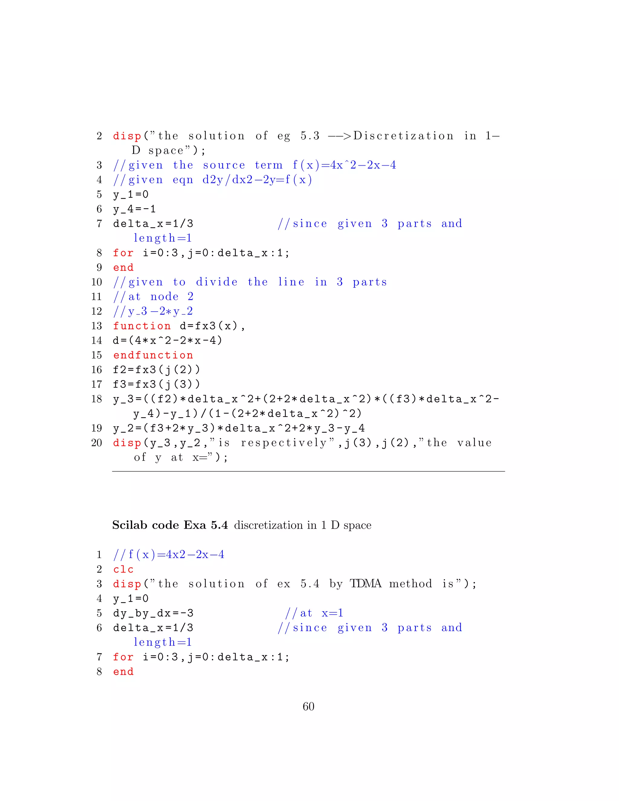 2 disp(” the s o l u t i o n of eg 5. 3 −−>D i s c r e t i z a t i o n in 1−
D space ”);
3 // given the source term f ( x )=4xˆ2−2x−4
4 // given eqn d2y/dx2−2y=f ( x )
5 y_1=0
6 y_4=-1
7 delta_x =1/3 // s i n c e given 3 p a r t s and
length=1
8 for i=0:3,j=0: delta_x :1;
9 end
10 // given to d i v i d e the l i n e in 3 p a r t s
11 // at node 2
12 // y 3 −2∗y 2
13 function d=fx3(x),
14 d=(4*x^2-2*x-4)
15 endfunction
16 f2=fx3(j(2))
17 f3=fx3(j(3))
18 y_3 =((f2)*delta_x ^2+(2+2* delta_x ^2) *((f3)*delta_x ^2-
y_4)-y_1)/(1 -(2+2* delta_x ^2) ^2)
19 y_2=(f3+2* y_3)*delta_x ^2+2*y_3 -y_4
20 disp(y_3 ,y_2 ,” i s r e s p e c t i v e l y ”,j(3),j(2),” the value
of y at x=”);
Scilab code Exa 5.4 discretization in 1 D space
1 // f ( x )=4x2−2x−4
2 clc
3 disp(” the s o l u t i o n of ex 5.4 by TDMA method i s ”);
4 y_1=0
5 dy_by_dx =-3 // at x=1
6 delta_x =1/3 // s i n c e given 3 p a r t s and
length=1
7 for i=0:3,j=0: delta_x :1;
8 end
60
 