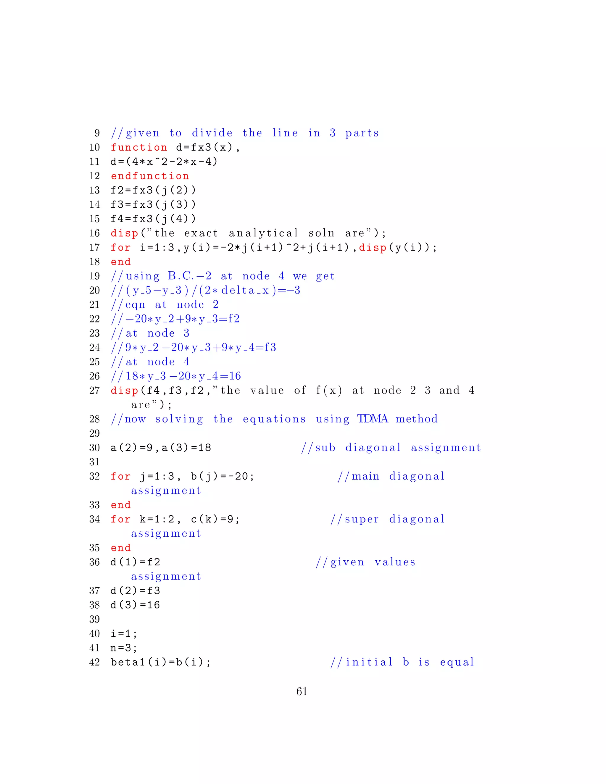 9 // given to d i v i d e the l i n e in 3 p a r t s
10 function d=fx3(x),
11 d=(4*x^2-2*x-4)
12 endfunction
13 f2=fx3(j(2))
14 f3=fx3(j(3))
15 f4=fx3(j(4))
16 disp(” the exact a n a l y t i c a l s o l n are ”);
17 for i=1:3,y(i)=-2*j(i+1) ^2+j(i+1),disp(y(i));
18 end
19 // using B.C.−2 at node 4 we get
20 // ( y 5−y 3 ) /(2∗ d e l t a x )=−3
21 // eqn at node 2
22 // −20∗ y 2+9∗y 3=f2
23 // at node 3
24 // 9∗ y 2 −20∗ y 3+9∗y 4=f3
25 // at node 4
26 // 18∗ y 3 −20∗ y 4 =16
27 disp(f4 ,f3 ,f2 ,” the value of f ( x ) at node 2 3 and 4
are ”);
28 //now s o l v i n g the equations using TDMA method
29
30 a(2)=9,a(3) =18 // sub diagonal assignment
31
32 for j=1:3, b(j)=-20; // main diagonal
assignment
33 end
34 for k=1:2, c(k)=9; // super diagonal
assignment
35 end
36 d(1)=f2 // given v a l u e s
assignment
37 d(2)=f3
38 d(3) =16
39
40 i=1;
41 n=3;
42 beta1(i)=b(i); // i n i t i a l b i s equal
61
 
