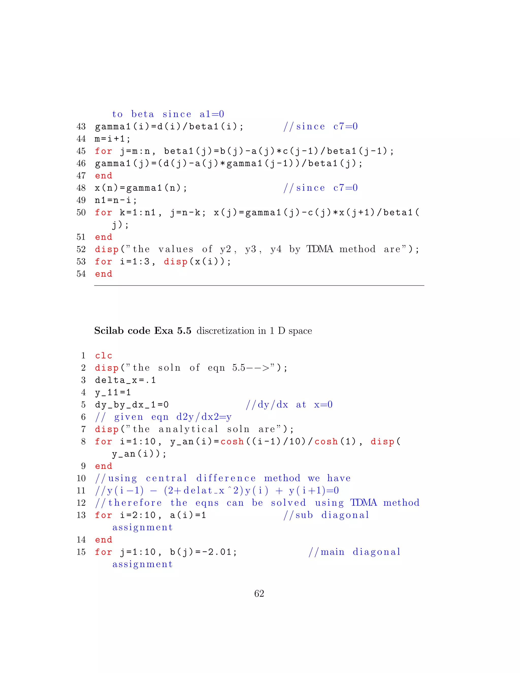 to beta s i n c e a1=0
43 gamma1(i)=d(i)/beta1(i); // s i n c e c7=0
44 m=i+1;
45 for j=m:n, beta1(j)=b(j)-a(j)*c(j-1)/beta1(j-1);
46 gamma1(j)=(d(j)-a(j)*gamma1(j-1))/beta1(j);
47 end
48 x(n)=gamma1(n); // s i n c e c7=0
49 n1=n-i;
50 for k=1:n1 , j=n-k; x(j)=gamma1(j)-c(j)*x(j+1)/beta1(
j);
51 end
52 disp(” the v a l u e s of y2 , y3 , y4 by TDMA method are ”);
53 for i=1:3, disp(x(i));
54 end
Scilab code Exa 5.5 discretization in 1 D space
1 clc
2 disp(” the s o l n of eqn 5.5−−>”);
3 delta_x =.1
4 y_11 =1
5 dy_by_dx_1 =0 //dy/dx at x=0
6 // given eqn d2y/dx2=y
7 disp(” the a n a l y t i c a l s o l n are ”);
8 for i=1:10 , y_an(i)=cosh ((i-1) /10)/cosh (1), disp(
y_an(i));
9 end
10 // using c e n t r a l d i f f e r e n c e method we have
11 //y ( i −1) − (2+ d e l a t x ˆ2) y ( i ) + y ( i +1)=0
12 // t h e r e f o r e the eqns can be s o l v e d using TDMA method
13 for i=2:10 , a(i)=1 // sub diagonal
assignment
14 end
15 for j=1:10 , b(j)= -2.01; // main diagonal
assignment
62
 