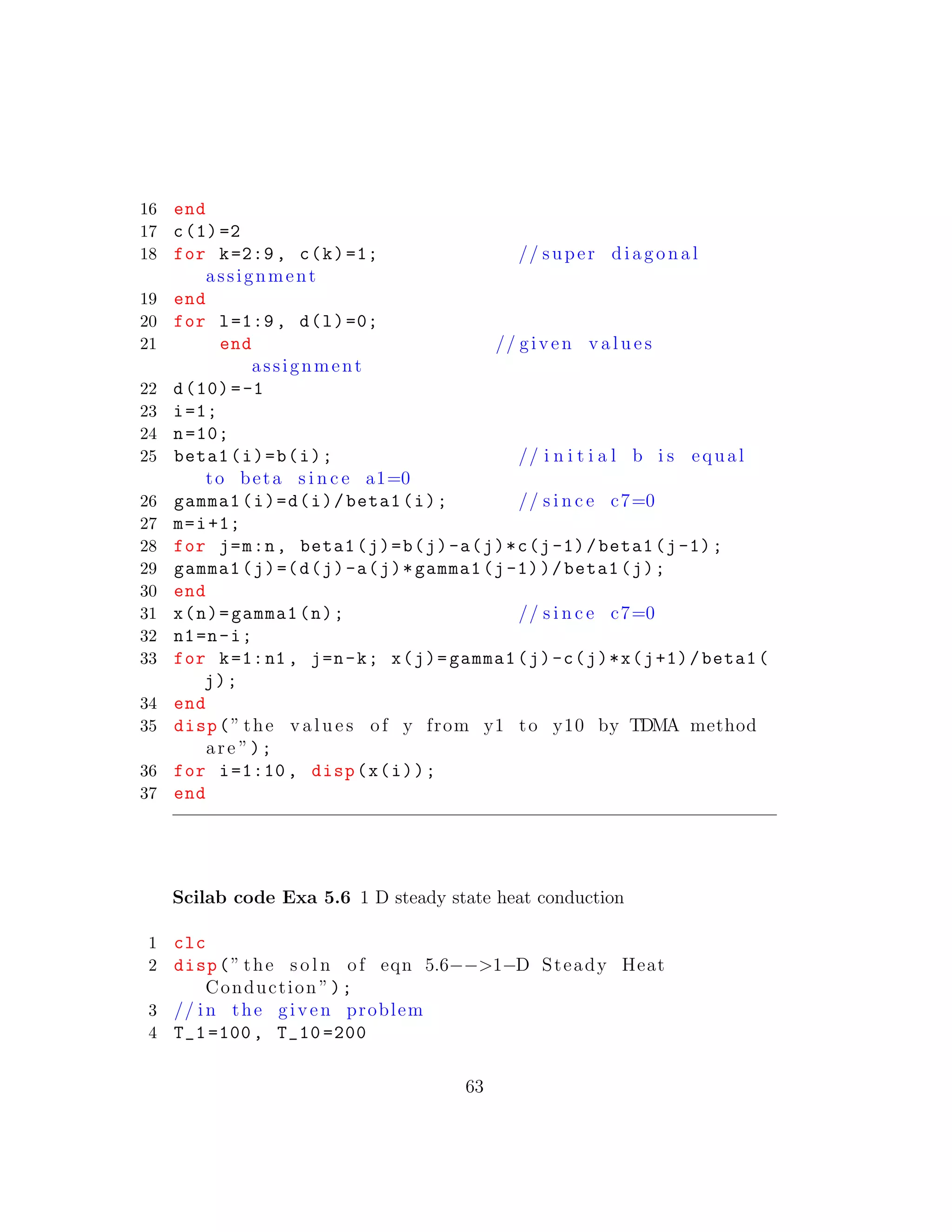 16 end
17 c(1)=2
18 for k=2:9, c(k)=1; // super diagonal
assignment
19 end
20 for l=1:9, d(l)=0;
21 end // given v a l u e s
assignment
22 d(10)=-1
23 i=1;
24 n=10;
25 beta1(i)=b(i); // i n i t i a l b i s equal
to beta s i n c e a1=0
26 gamma1(i)=d(i)/beta1(i); // s i n c e c7=0
27 m=i+1;
28 for j=m:n, beta1(j)=b(j)-a(j)*c(j-1)/beta1(j-1);
29 gamma1(j)=(d(j)-a(j)*gamma1(j-1))/beta1(j);
30 end
31 x(n)=gamma1(n); // s i n c e c7=0
32 n1=n-i;
33 for k=1:n1 , j=n-k; x(j)=gamma1(j)-c(j)*x(j+1)/beta1(
j);
34 end
35 disp(” the v a l u e s of y from y1 to y10 by TDMA method
are ”);
36 for i=1:10 , disp(x(i));
37 end
Scilab code Exa 5.6 1 D steady state heat conduction
1 clc
2 disp(” the s o l n of eqn 5.6−−>1−D Steady Heat
Conduction ”);
3 // in the given problem
4 T_1 =100, T_10 =200
63
 