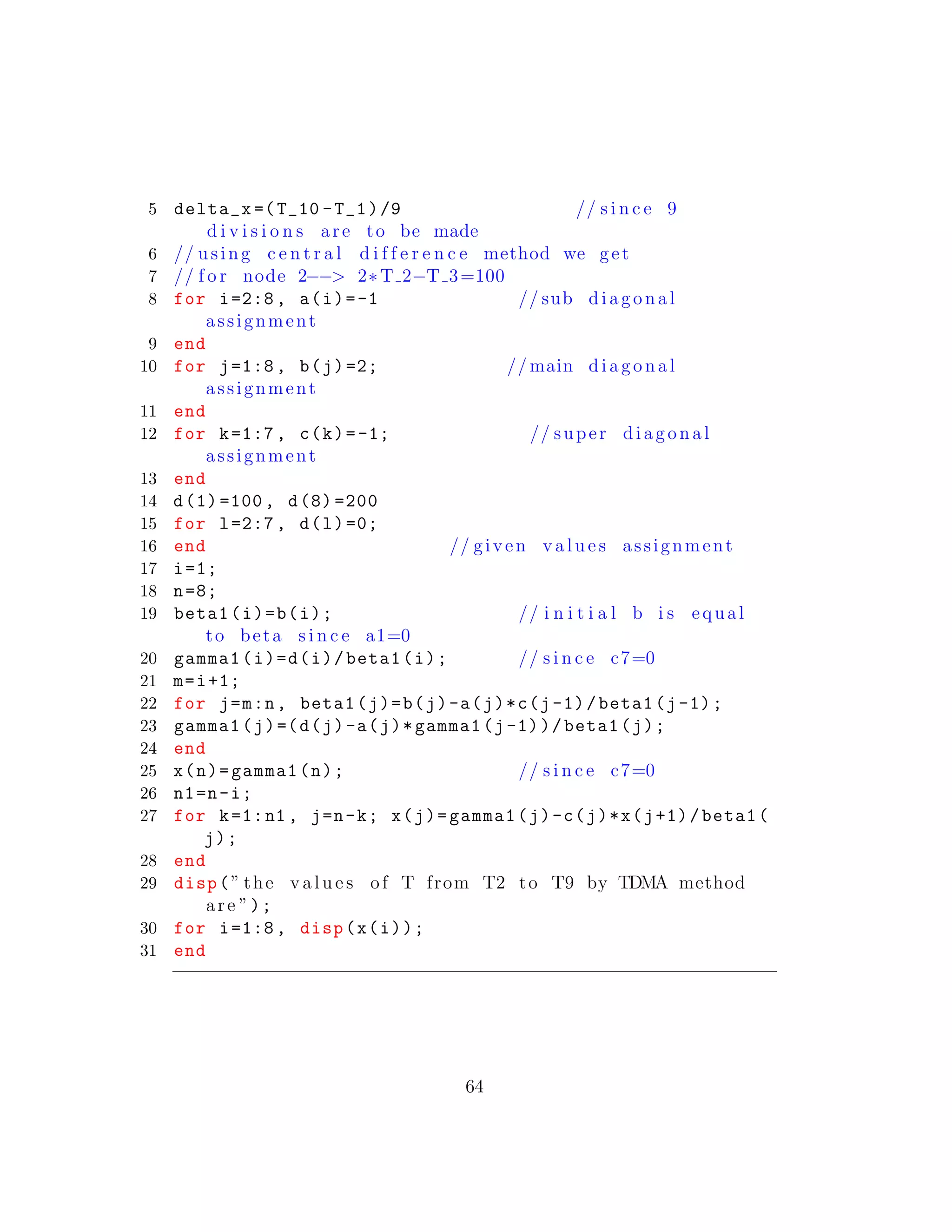 5 delta_x =(T_10 -T_1)/9 // s i n c e 9
d i v i s i o n s are to be made
6 // using c e n t r a l d i f f e r e n c e method we get
7 // f o r node 2−−> 2∗T 2−T 3=100
8 for i=2:8, a(i)=-1 // sub diagonal
assignment
9 end
10 for j=1:8, b(j)=2; // main diagonal
assignment
11 end
12 for k=1:7, c(k)=-1; // super diagonal
assignment
13 end
14 d(1) =100, d(8) =200
15 for l=2:7, d(l)=0;
16 end // given v a l u e s assignment
17 i=1;
18 n=8;
19 beta1(i)=b(i); // i n i t i a l b i s equal
to beta s i n c e a1=0
20 gamma1(i)=d(i)/beta1(i); // s i n c e c7=0
21 m=i+1;
22 for j=m:n, beta1(j)=b(j)-a(j)*c(j-1)/beta1(j-1);
23 gamma1(j)=(d(j)-a(j)*gamma1(j-1))/beta1(j);
24 end
25 x(n)=gamma1(n); // s i n c e c7=0
26 n1=n-i;
27 for k=1:n1 , j=n-k; x(j)=gamma1(j)-c(j)*x(j+1)/beta1(
j);
28 end
29 disp(” the v a l u e s of T from T2 to T9 by TDMA method
are ”);
30 for i=1:8, disp(x(i));
31 end
64
 