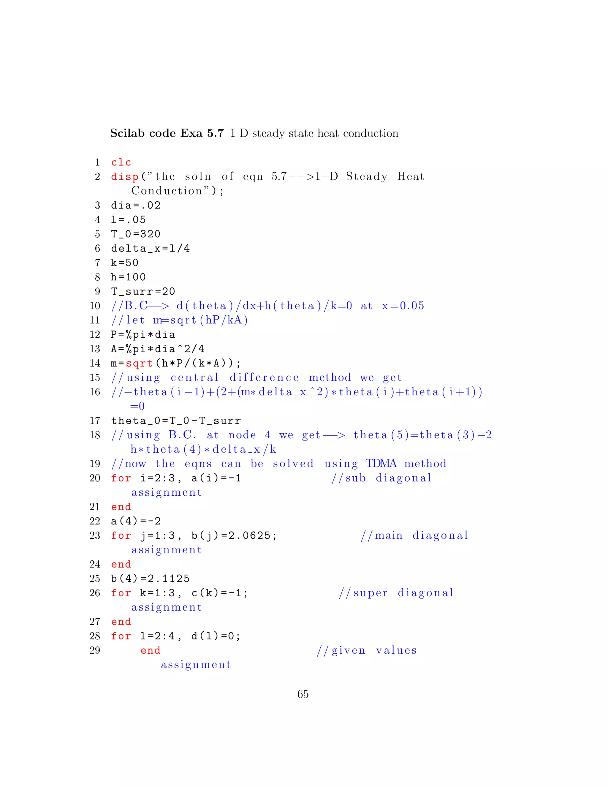 Scilab code Exa 5.7 1 D steady state heat conduction
1 clc
2 disp(” the s o l n of eqn 5.7−−>1−D Steady Heat
Conduction ”);
3 dia =.02
4 l=.05
5 T_0 =320
6 delta_x=l/4
7 k=50
8 h=100
9 T_surr =20
10 //B.C−−> d ( theta ) /dx+h ( theta ) /k=0 at x=0.05
11 // l e t m=s q r t (hP/kA)
12 P=%pi*dia
13 A=%pi*dia ^2/4
14 m=sqrt(h*P/(k*A));
15 // using c e n t r a l d i f f e r e n c e method we get
16 //−theta ( i −1)+(2+(m∗ d e l t a x ˆ2) ∗ theta ( i )+theta ( i +1) )
=0
17 theta_0=T_0 -T_surr
18 // using B.C. at node 4 we get−−> theta (5)=theta (3 )−2
h∗ theta (4) ∗ d e l t a x /k
19 //now the eqns can be s o l v e d using TDMA method
20 for i=2:3, a(i)=-1 // sub diagonal
assignment
21 end
22 a(4)=-2
23 for j=1:3, b(j)=2.0625; // main diagonal
assignment
24 end
25 b(4) =2.1125
26 for k=1:3, c(k)=-1; // super diagonal
assignment
27 end
28 for l=2:4, d(l)=0;
29 end // given v a l u e s
assignment
65
 