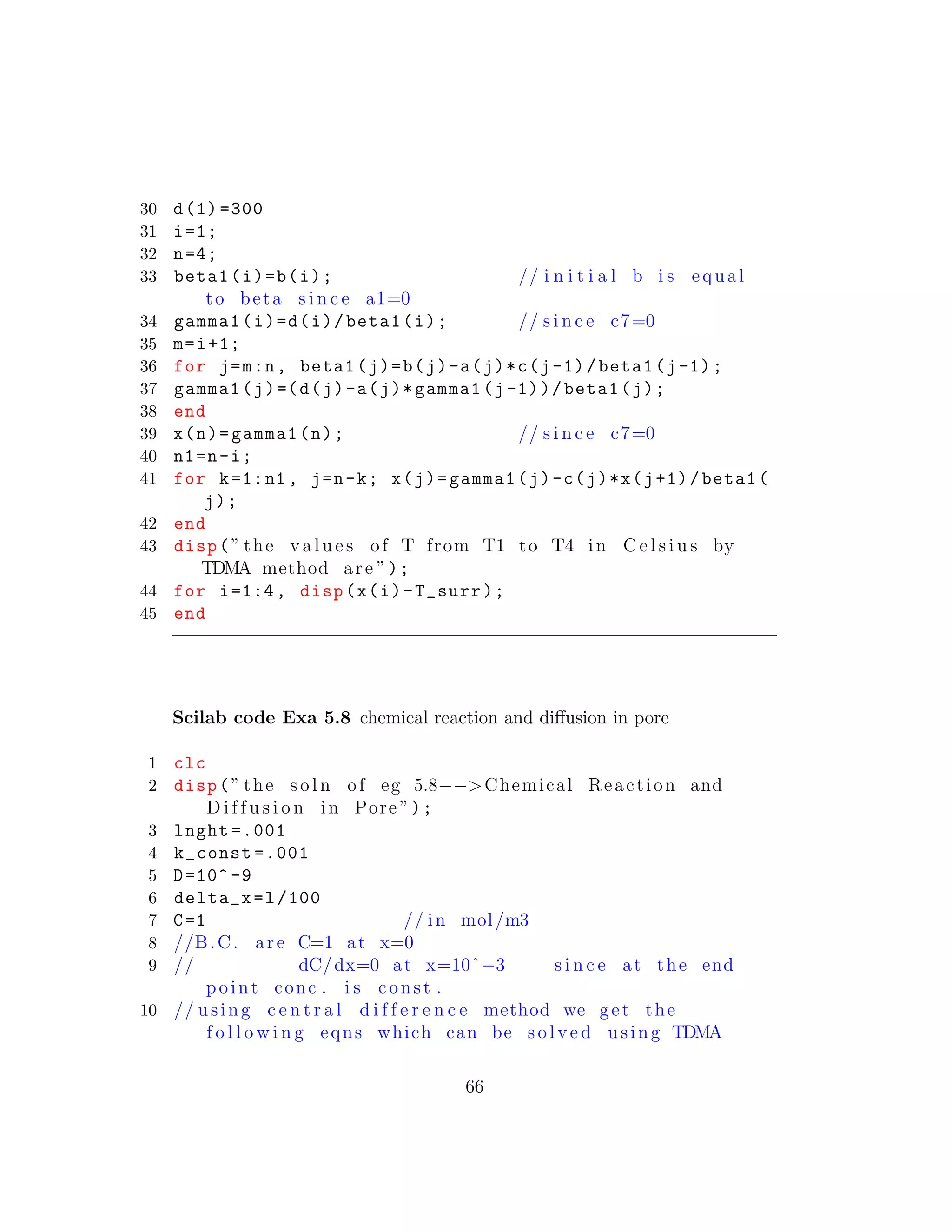 30 d(1) =300
31 i=1;
32 n=4;
33 beta1(i)=b(i); // i n i t i a l b i s equal
to beta s i n c e a1=0
34 gamma1(i)=d(i)/beta1(i); // s i n c e c7=0
35 m=i+1;
36 for j=m:n, beta1(j)=b(j)-a(j)*c(j-1)/beta1(j-1);
37 gamma1(j)=(d(j)-a(j)*gamma1(j-1))/beta1(j);
38 end
39 x(n)=gamma1(n); // s i n c e c7=0
40 n1=n-i;
41 for k=1:n1 , j=n-k; x(j)=gamma1(j)-c(j)*x(j+1)/beta1(
j);
42 end
43 disp(” the v a l u e s of T from T1 to T4 in C e l s i u s by
TDMA method are ”);
44 for i=1:4, disp(x(i)-T_surr);
45 end
Scilab code Exa 5.8 chemical reaction and diﬀusion in pore
1 clc
2 disp(” the s o l n of eg 5.8−−>Chemical Reaction and
D i f f u s i o n in Pore ”);
3 lnght =.001
4 k_const =.001
5 D=10^ -9
6 delta_x=l/100
7 C=1 // in mol/m3
8 //B.C. are C=1 at x=0
9 // dC/dx=0 at x=10ˆ−3 s i n c e at the end
point conc . i s const .
10 // using c e n t r a l d i f f e r e n c e method we get the
f o l l o w i n g eqns which can be s o l v e d using TDMA
66
 