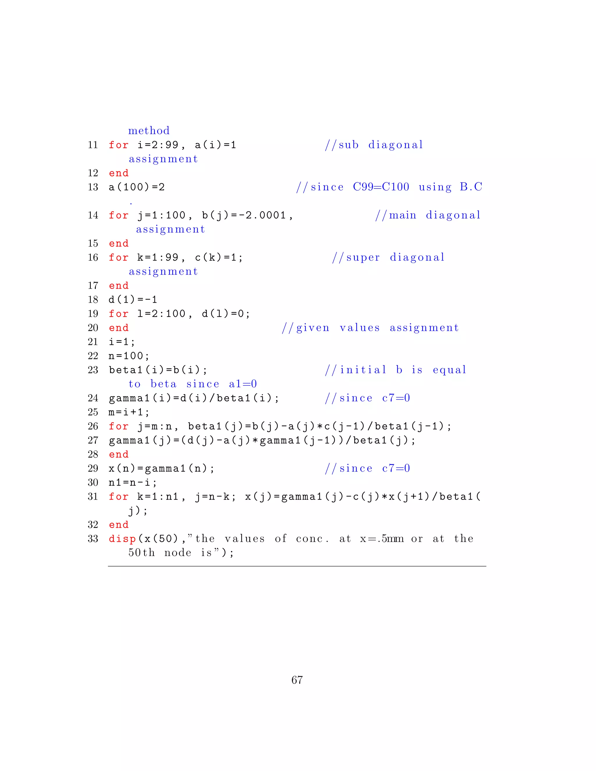 method
11 for i=2:99 , a(i)=1 // sub diagonal
assignment
12 end
13 a(100) =2 // s i n c e C99=C100 using B.C
.
14 for j=1:100 , b(j)= -2.0001 , // main diagonal
assignment
15 end
16 for k=1:99 , c(k)=1; // super diagonal
assignment
17 end
18 d(1)=-1
19 for l=2:100 , d(l)=0;
20 end // given v a l u e s assignment
21 i=1;
22 n=100;
23 beta1(i)=b(i); // i n i t i a l b i s equal
to beta s i n c e a1=0
24 gamma1(i)=d(i)/beta1(i); // s i n c e c7=0
25 m=i+1;
26 for j=m:n, beta1(j)=b(j)-a(j)*c(j-1)/beta1(j-1);
27 gamma1(j)=(d(j)-a(j)*gamma1(j-1))/beta1(j);
28 end
29 x(n)=gamma1(n); // s i n c e c7=0
30 n1=n-i;
31 for k=1:n1 , j=n-k; x(j)=gamma1(j)-c(j)*x(j+1)/beta1(
j);
32 end
33 disp(x(50) ,” the v a l u e s of conc . at x=.5mm or at the
50 th node i s ”);
67
 