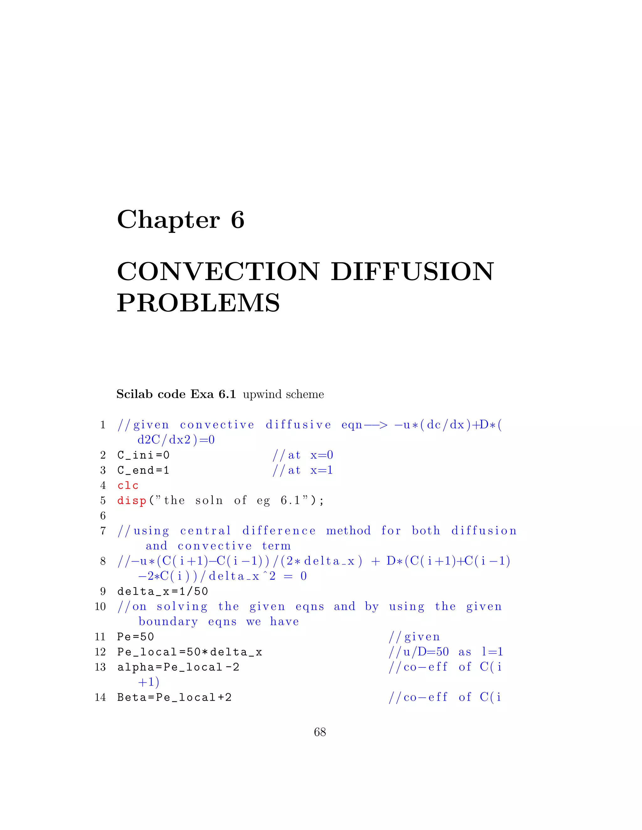 Chapter 6
CONVECTION DIFFUSION
PROBLEMS
Scilab code Exa 6.1 upwind scheme
1 // given c o n v e c t i v e d i f f u s i v e eqn−−> −u ∗( dc/dx )+D∗(
d2C/dx2 )=0
2 C_ini =0 // at x=0
3 C_end =1 // at x=1
4 clc
5 disp(” the s o l n of eg 6 .1 ”);
6
7 // using c e n t r a l d i f f e r e n c e method f o r both d i f f u s i o n
and c o n v e c t i v e term
8 //−u ∗(C( i +1)−C( i −1) ) /(2∗ d e l t a x ) + D∗(C( i +1)+C( i −1)
−2∗C( i ) ) / d e l t a x ˆ2 = 0
9 delta_x =1/50
10 // on s o l v i n g the given eqns and by using the given
boundary eqns we have
11 Pe=50 // given
12 Pe_local =50* delta_x //u/D=50 as l =1
13 alpha=Pe_local -2 // co−e f f of C( i
+1)
14 Beta=Pe_local +2 // co−e f f of C( i
68
 