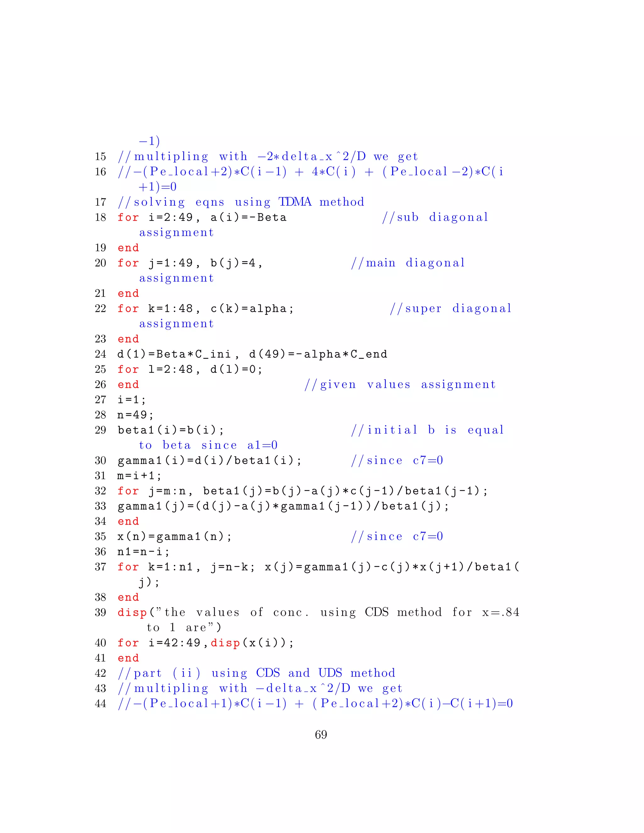 −1)
15 // m u l t i p l i n g with −2∗ d e l t a x ˆ2/D we get
16 //−( P e l o c a l +2)∗C( i −1) + 4∗C( i ) + ( P e l o c a l −2)∗C( i
+1)=0
17 // s o l v i n g eqns using TDMA method
18 for i=2:49 , a(i)=-Beta // sub diagonal
assignment
19 end
20 for j=1:49 , b(j)=4, // main diagonal
assignment
21 end
22 for k=1:48 , c(k)=alpha; // super diagonal
assignment
23 end
24 d(1)=Beta*C_ini , d(49)=-alpha*C_end
25 for l=2:48 , d(l)=0;
26 end // given v a l u e s assignment
27 i=1;
28 n=49;
29 beta1(i)=b(i); // i n i t i a l b i s equal
to beta s i n c e a1=0
30 gamma1(i)=d(i)/beta1(i); // s i n c e c7=0
31 m=i+1;
32 for j=m:n, beta1(j)=b(j)-a(j)*c(j-1)/beta1(j-1);
33 gamma1(j)=(d(j)-a(j)*gamma1(j-1))/beta1(j);
34 end
35 x(n)=gamma1(n); // s i n c e c7=0
36 n1=n-i;
37 for k=1:n1 , j=n-k; x(j)=gamma1(j)-c(j)*x(j+1)/beta1(
j);
38 end
39 disp(” the v a l u e s of conc . using CDS method f o r x=.84
to 1 are ”)
40 for i=42:49 , disp(x(i));
41 end
42 // part ( i i ) using CDS and UDS method
43 // m u l t i p l i n g with −d e l t a x ˆ2/D we get
44 //−( P e l o c a l +1)∗C( i −1) + ( P e l o c a l +2)∗C( i )−C( i +1)=0
69
 