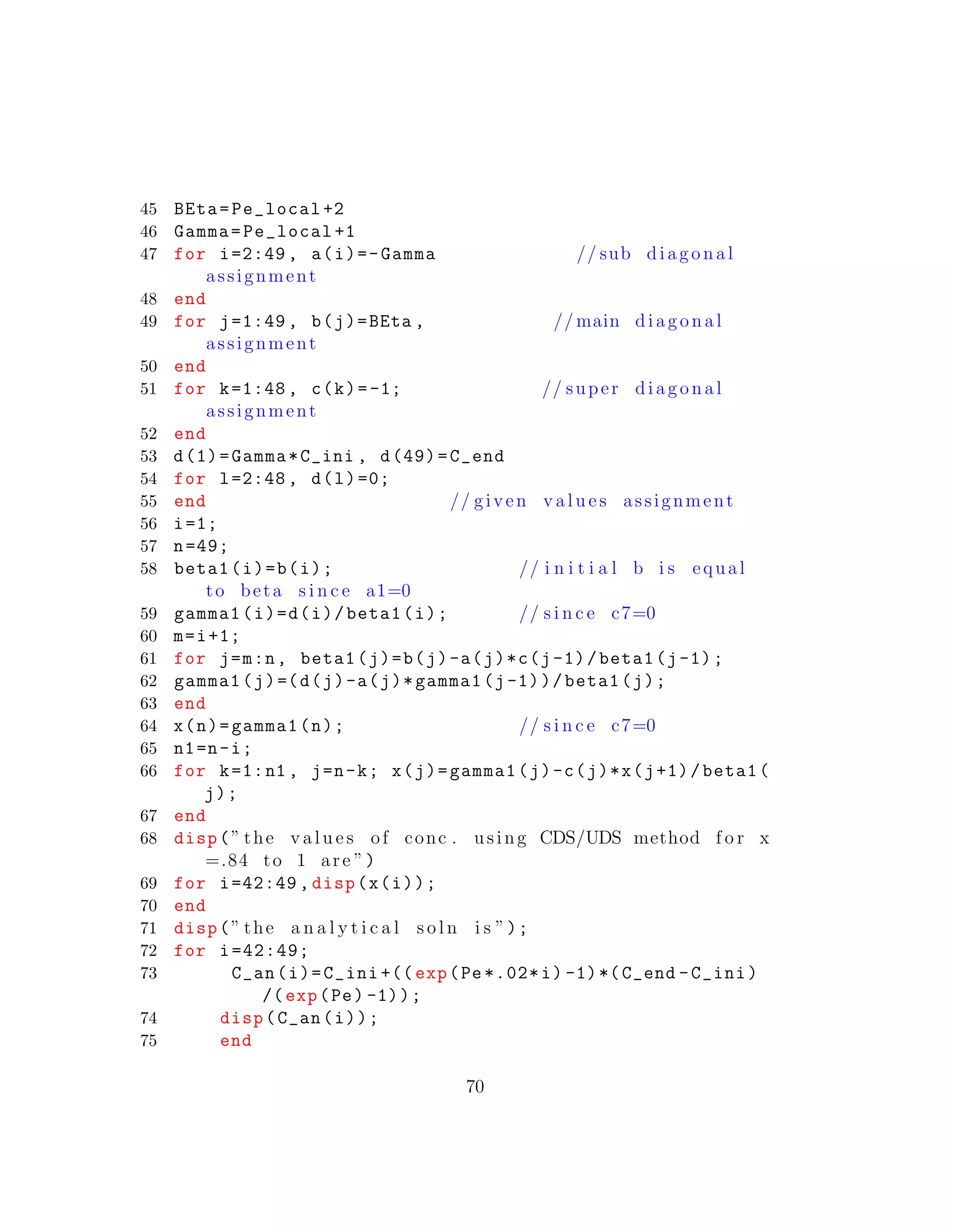 45 BEta=Pe_local +2
46 Gamma=Pe_local +1
47 for i=2:49 , a(i)=-Gamma // sub diagonal
assignment
48 end
49 for j=1:49 , b(j)=BEta , // main diagonal
assignment
50 end
51 for k=1:48 , c(k)=-1; // super diagonal
assignment
52 end
53 d(1)=Gamma*C_ini , d(49)=C_end
54 for l=2:48 , d(l)=0;
55 end // given v a l u e s assignment
56 i=1;
57 n=49;
58 beta1(i)=b(i); // i n i t i a l b i s equal
to beta s i n c e a1=0
59 gamma1(i)=d(i)/beta1(i); // s i n c e c7=0
60 m=i+1;
61 for j=m:n, beta1(j)=b(j)-a(j)*c(j-1)/beta1(j-1);
62 gamma1(j)=(d(j)-a(j)*gamma1(j-1))/beta1(j);
63 end
64 x(n)=gamma1(n); // s i n c e c7=0
65 n1=n-i;
66 for k=1:n1 , j=n-k; x(j)=gamma1(j)-c(j)*x(j+1)/beta1(
j);
67 end
68 disp(” the v a l u e s of conc . using CDS/UDS method f o r x
=.84 to 1 are ”)
69 for i=42:49 , disp(x(i));
70 end
71 disp(” the a n a l y t i c a l s o l n i s ”);
72 for i=42:49;
73 C_an(i)=C_ini +(( exp(Pe *.02*i) -1)*(C_end -C_ini)
/(exp(Pe) -1));
74 disp(C_an(i));
75 end
70
 