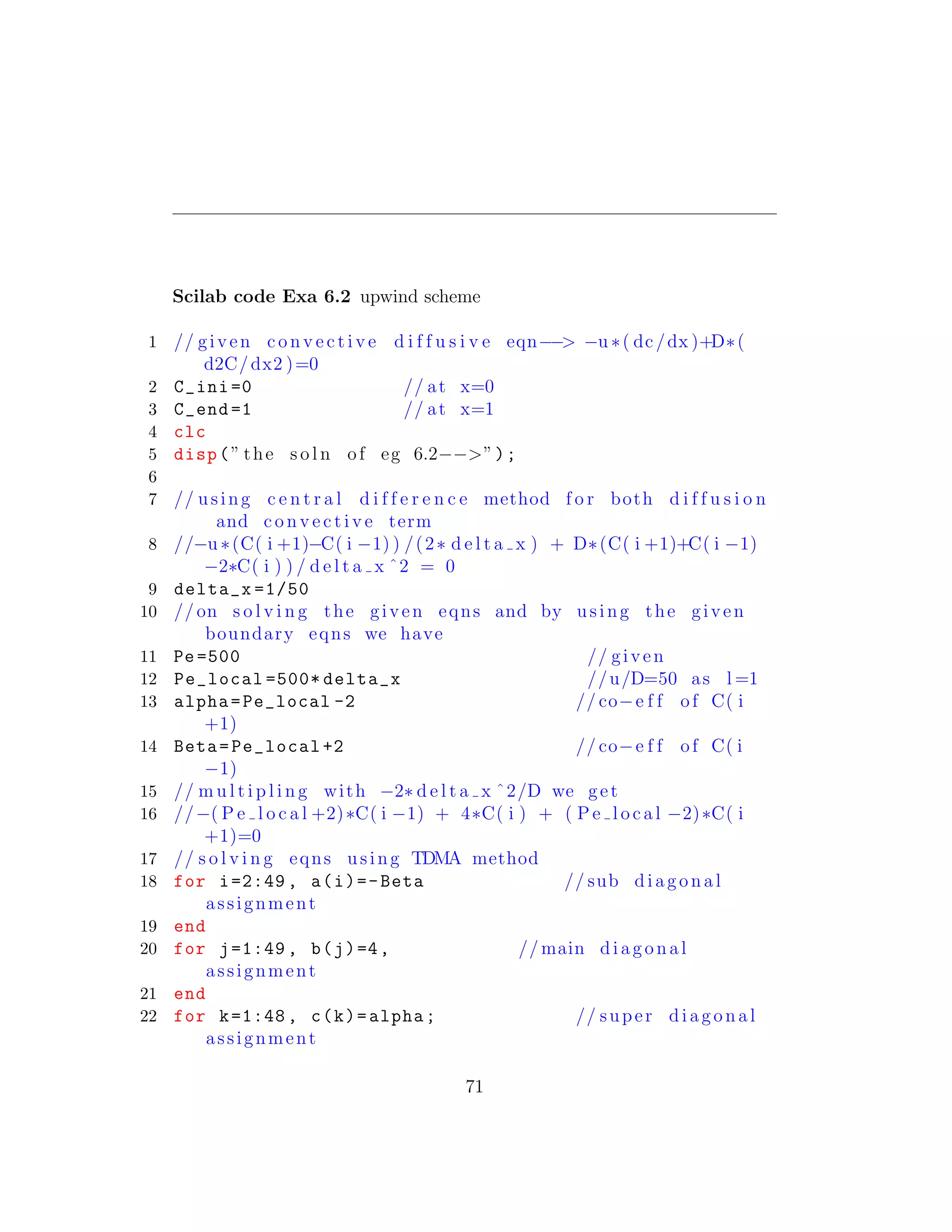 Scilab code Exa 6.2 upwind scheme
1 // given c o n v e c t i v e d i f f u s i v e eqn−−> −u ∗( dc/dx )+D∗(
d2C/dx2 )=0
2 C_ini =0 // at x=0
3 C_end =1 // at x=1
4 clc
5 disp(” the s o l n of eg 6.2−−>”);
6
7 // using c e n t r a l d i f f e r e n c e method f o r both d i f f u s i o n
and c o n v e c t i v e term
8 //−u ∗(C( i +1)−C( i −1) ) /(2∗ d e l t a x ) + D∗(C( i +1)+C( i −1)
−2∗C( i ) ) / d e l t a x ˆ2 = 0
9 delta_x =1/50
10 // on s o l v i n g the given eqns and by using the given
boundary eqns we have
11 Pe =500 // given
12 Pe_local =500* delta_x //u/D=50 as l =1
13 alpha=Pe_local -2 // co−e f f of C( i
+1)
14 Beta=Pe_local +2 // co−e f f of C( i
−1)
15 // m u l t i p l i n g with −2∗ d e l t a x ˆ2/D we get
16 //−( P e l o c a l +2)∗C( i −1) + 4∗C( i ) + ( P e l o c a l −2)∗C( i
+1)=0
17 // s o l v i n g eqns using TDMA method
18 for i=2:49 , a(i)=-Beta // sub diagonal
assignment
19 end
20 for j=1:49 , b(j)=4, // main diagonal
assignment
21 end
22 for k=1:48 , c(k)=alpha; // super diagonal
assignment
71
 