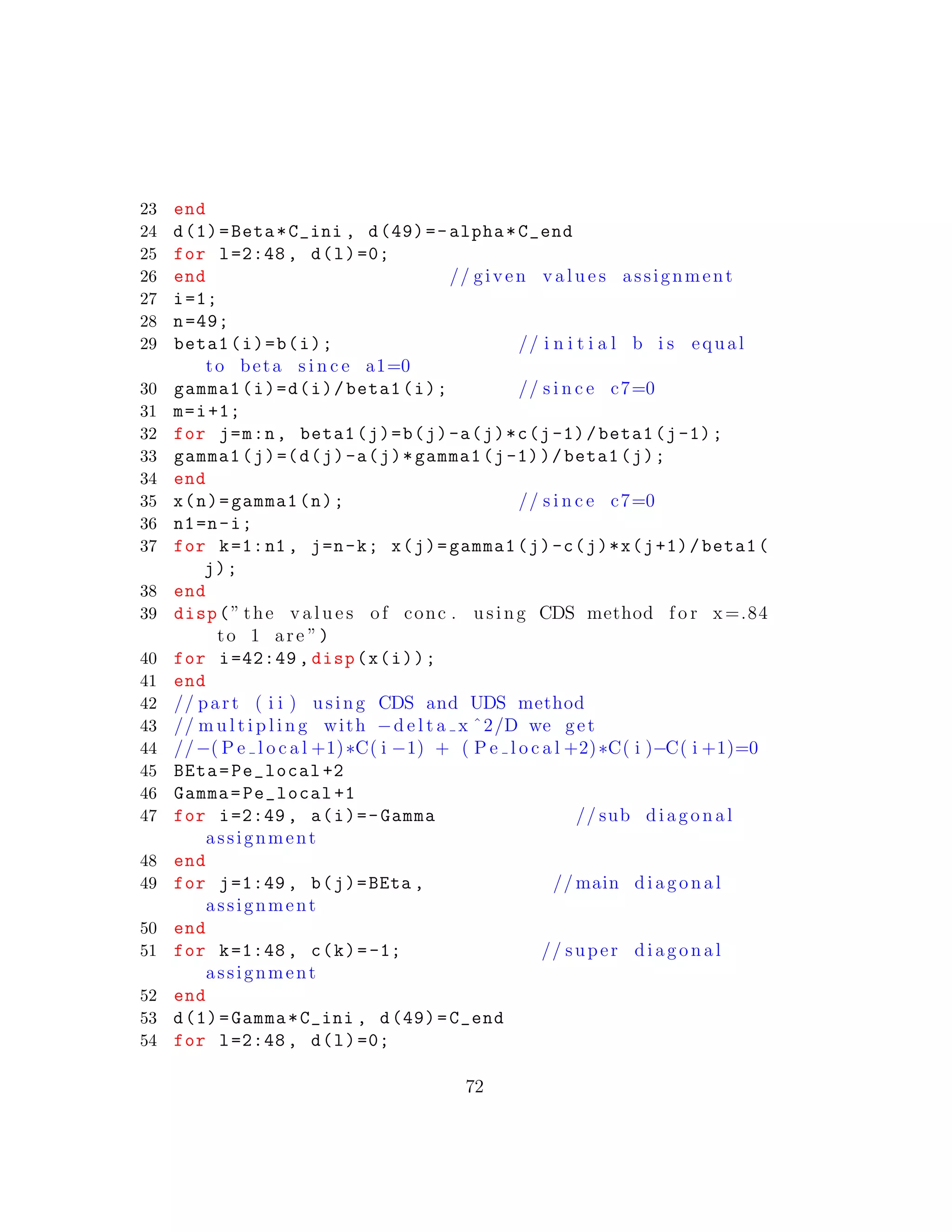 23 end
24 d(1)=Beta*C_ini , d(49)=-alpha*C_end
25 for l=2:48 , d(l)=0;
26 end // given v a l u e s assignment
27 i=1;
28 n=49;
29 beta1(i)=b(i); // i n i t i a l b i s equal
to beta s i n c e a1=0
30 gamma1(i)=d(i)/beta1(i); // s i n c e c7=0
31 m=i+1;
32 for j=m:n, beta1(j)=b(j)-a(j)*c(j-1)/beta1(j-1);
33 gamma1(j)=(d(j)-a(j)*gamma1(j-1))/beta1(j);
34 end
35 x(n)=gamma1(n); // s i n c e c7=0
36 n1=n-i;
37 for k=1:n1 , j=n-k; x(j)=gamma1(j)-c(j)*x(j+1)/beta1(
j);
38 end
39 disp(” the v a l u e s of conc . using CDS method f o r x=.84
to 1 are ”)
40 for i=42:49 , disp(x(i));
41 end
42 // part ( i i ) using CDS and UDS method
43 // m u l t i p l i n g with −d e l t a x ˆ2/D we get
44 //−( P e l o c a l +1)∗C( i −1) + ( P e l o c a l +2)∗C( i )−C( i +1)=0
45 BEta=Pe_local +2
46 Gamma=Pe_local +1
47 for i=2:49 , a(i)=-Gamma // sub diagonal
assignment
48 end
49 for j=1:49 , b(j)=BEta , // main diagonal
assignment
50 end
51 for k=1:48 , c(k)=-1; // super diagonal
assignment
52 end
53 d(1)=Gamma*C_ini , d(49)=C_end
54 for l=2:48 , d(l)=0;
72
 