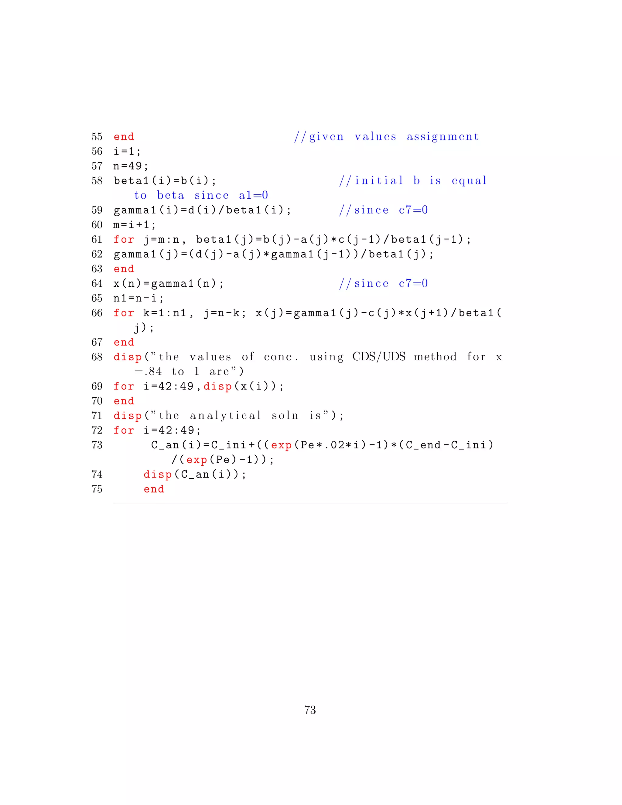 55 end // given v a l u e s assignment
56 i=1;
57 n=49;
58 beta1(i)=b(i); // i n i t i a l b i s equal
to beta s i n c e a1=0
59 gamma1(i)=d(i)/beta1(i); // s i n c e c7=0
60 m=i+1;
61 for j=m:n, beta1(j)=b(j)-a(j)*c(j-1)/beta1(j-1);
62 gamma1(j)=(d(j)-a(j)*gamma1(j-1))/beta1(j);
63 end
64 x(n)=gamma1(n); // s i n c e c7=0
65 n1=n-i;
66 for k=1:n1 , j=n-k; x(j)=gamma1(j)-c(j)*x(j+1)/beta1(
j);
67 end
68 disp(” the v a l u e s of conc . using CDS/UDS method f o r x
=.84 to 1 are ”)
69 for i=42:49 , disp(x(i));
70 end
71 disp(” the a n a l y t i c a l s o l n i s ”);
72 for i=42:49;
73 C_an(i)=C_ini +(( exp(Pe *.02*i) -1)*(C_end -C_ini)
/(exp(Pe) -1));
74 disp(C_an(i));
75 end
73
 