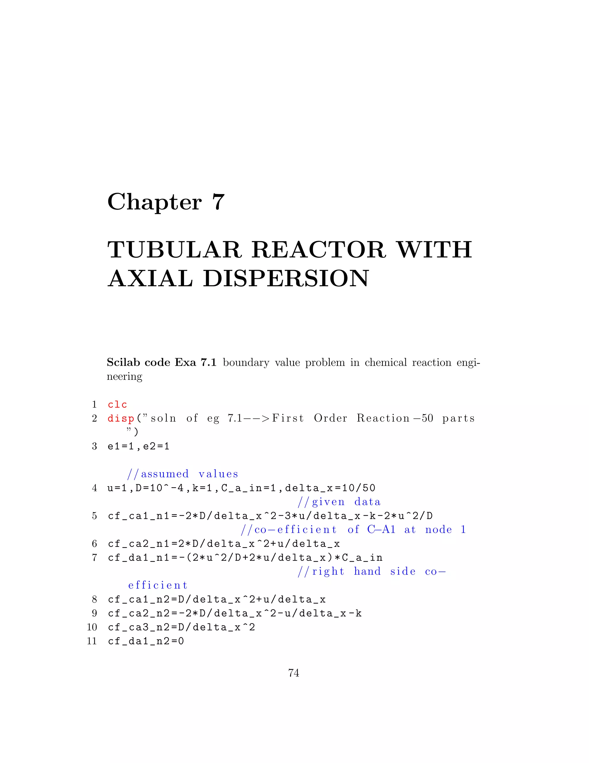 Chapter 7
TUBULAR REACTOR WITH
AXIAL DISPERSION
Scilab code Exa 7.1 boundary value problem in chemical reaction engi-
neering
1 clc
2 disp(” s o l n of eg 7.1−−> F i r s t Order Reaction −50 p a r t s
”)
3 e1=1,e2=1
// assumed v a l u e s
4 u=1,D=10^-4,k=1,C_a_in=1, delta_x =10/50
// given data
5 cf_ca1_n1 =-2*D/delta_x ^2-3*u/delta_x -k-2*u^2/D
// co−e f f i c i e n t of C−A1 at node 1
6 cf_ca2_n1 =2*D/delta_x ^2+u/delta_x
7 cf_da1_n1 =-(2*u^2/D+2*u/delta_x)*C_a_in
// r i g h t hand s i d e co−
e f f i c i e n t
8 cf_ca1_n2=D/delta_x ^2+u/delta_x
9 cf_ca2_n2 =-2*D/delta_x ^2-u/delta_x -k
10 cf_ca3_n2=D/delta_x ^2
11 cf_da1_n2 =0
74
 