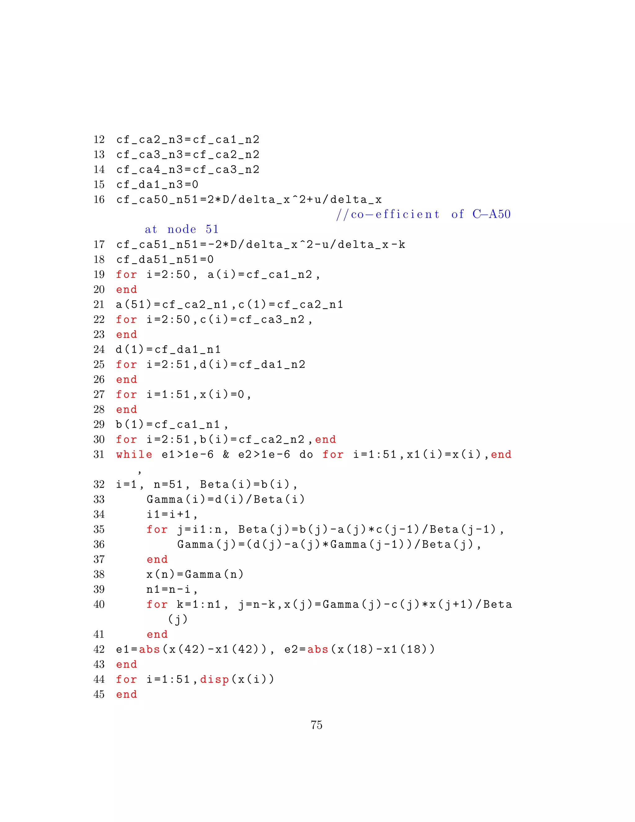 12 cf_ca2_n3=cf_ca1_n2
13 cf_ca3_n3=cf_ca2_n2
14 cf_ca4_n3=cf_ca3_n2
15 cf_da1_n3 =0
16 cf_ca50_n51 =2*D/delta_x ^2+u/delta_x
// co−e f f i c i e n t of C−A50
at node 51
17 cf_ca51_n51 =-2*D/delta_x ^2-u/delta_x -k
18 cf_da51_n51 =0
19 for i=2:50 , a(i)=cf_ca1_n2 ,
20 end
21 a(51)=cf_ca2_n1 ,c(1)=cf_ca2_n1
22 for i=2:50 ,c(i)=cf_ca3_n2 ,
23 end
24 d(1)=cf_da1_n1
25 for i=2:51 ,d(i)=cf_da1_n2
26 end
27 for i=1:51 ,x(i)=0,
28 end
29 b(1)=cf_ca1_n1 ,
30 for i=2:51 ,b(i)=cf_ca2_n2 ,end
31 while e1 >1e-6 & e2 >1e-6 do for i=1:51 ,x1(i)=x(i),end
,
32 i=1, n=51, Beta(i)=b(i),
33 Gamma(i)=d(i)/Beta(i)
34 i1=i+1,
35 for j=i1:n, Beta(j)=b(j)-a(j)*c(j-1)/Beta(j-1),
36 Gamma(j)=(d(j)-a(j)*Gamma(j-1))/Beta(j),
37 end
38 x(n)=Gamma(n)
39 n1=n-i,
40 for k=1:n1 , j=n-k,x(j)=Gamma(j)-c(j)*x(j+1)/Beta
(j)
41 end
42 e1=abs(x(42) -x1 (42)), e2=abs(x(18) -x1 (18))
43 end
44 for i=1:51 , disp(x(i))
45 end
75
 