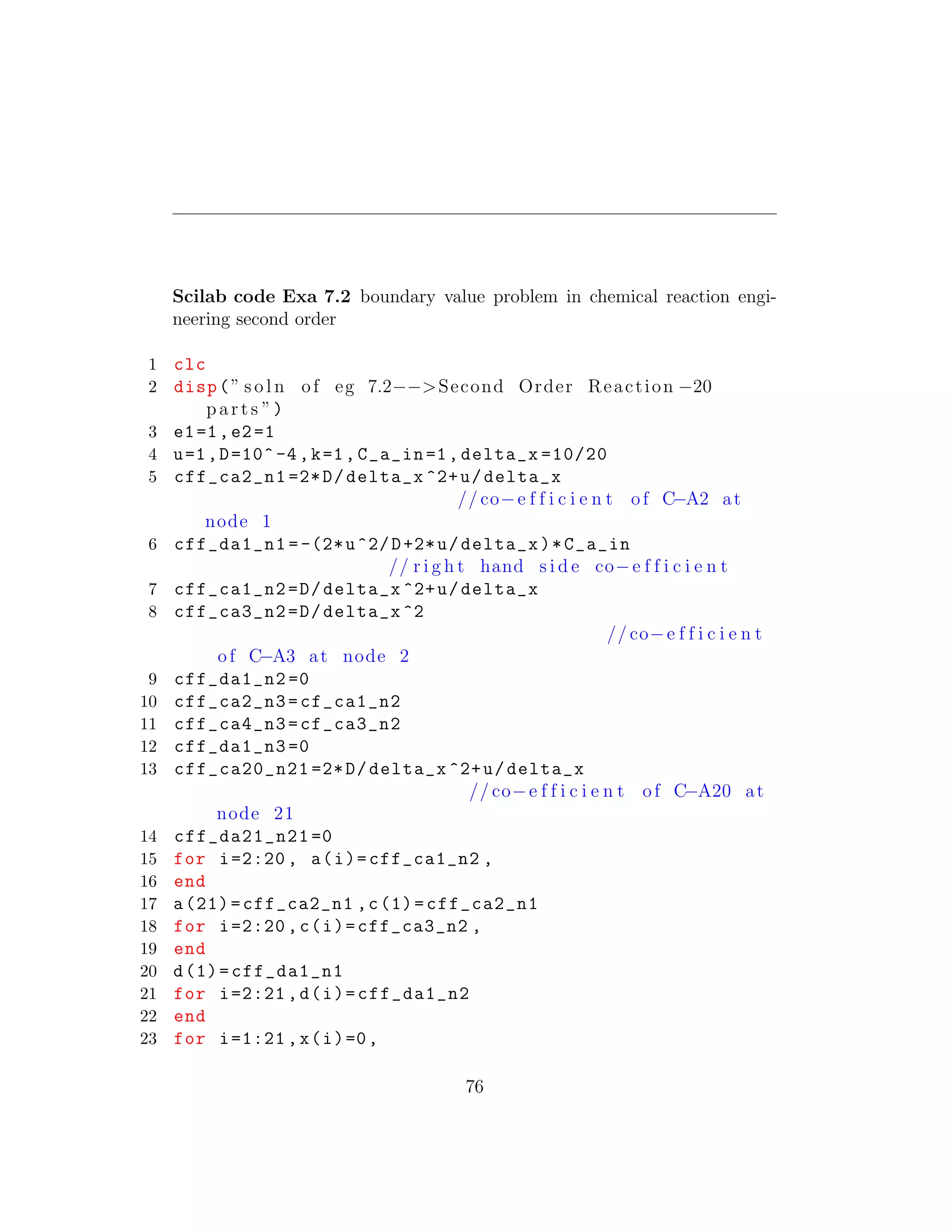 Scilab code Exa 7.2 boundary value problem in chemical reaction engi-
neering second order
1 clc
2 disp(” s o l n of eg 7.2−−>Second Order Reaction −20
p a r t s ”)
3 e1=1,e2=1
4 u=1,D=10^-4,k=1,C_a_in=1, delta_x =10/20
5 cff_ca2_n1 =2*D/delta_x ^2+u/delta_x
// co−e f f i c i e n t of C−A2 at
node 1
6 cff_da1_n1 =-(2*u^2/D+2*u/delta_x)*C_a_in
// r i g h t hand s i d e co−e f f i c i e n t
7 cff_ca1_n2=D/delta_x ^2+u/delta_x
8 cff_ca3_n2=D/delta_x ^2
// co−e f f i c i e n t
of C−A3 at node 2
9 cff_da1_n2 =0
10 cff_ca2_n3=cf_ca1_n2
11 cff_ca4_n3=cf_ca3_n2
12 cff_da1_n3 =0
13 cff_ca20_n21 =2*D/delta_x ^2+u/delta_x
// co−e f f i c i e n t of C−A20 at
node 21
14 cff_da21_n21 =0
15 for i=2:20 , a(i)=cff_ca1_n2 ,
16 end
17 a(21)=cff_ca2_n1 ,c(1)=cff_ca2_n1
18 for i=2:20 ,c(i)=cff_ca3_n2 ,
19 end
20 d(1)=cff_da1_n1
21 for i=2:21 ,d(i)=cff_da1_n2
22 end
23 for i=1:21 ,x(i)=0,
76
 