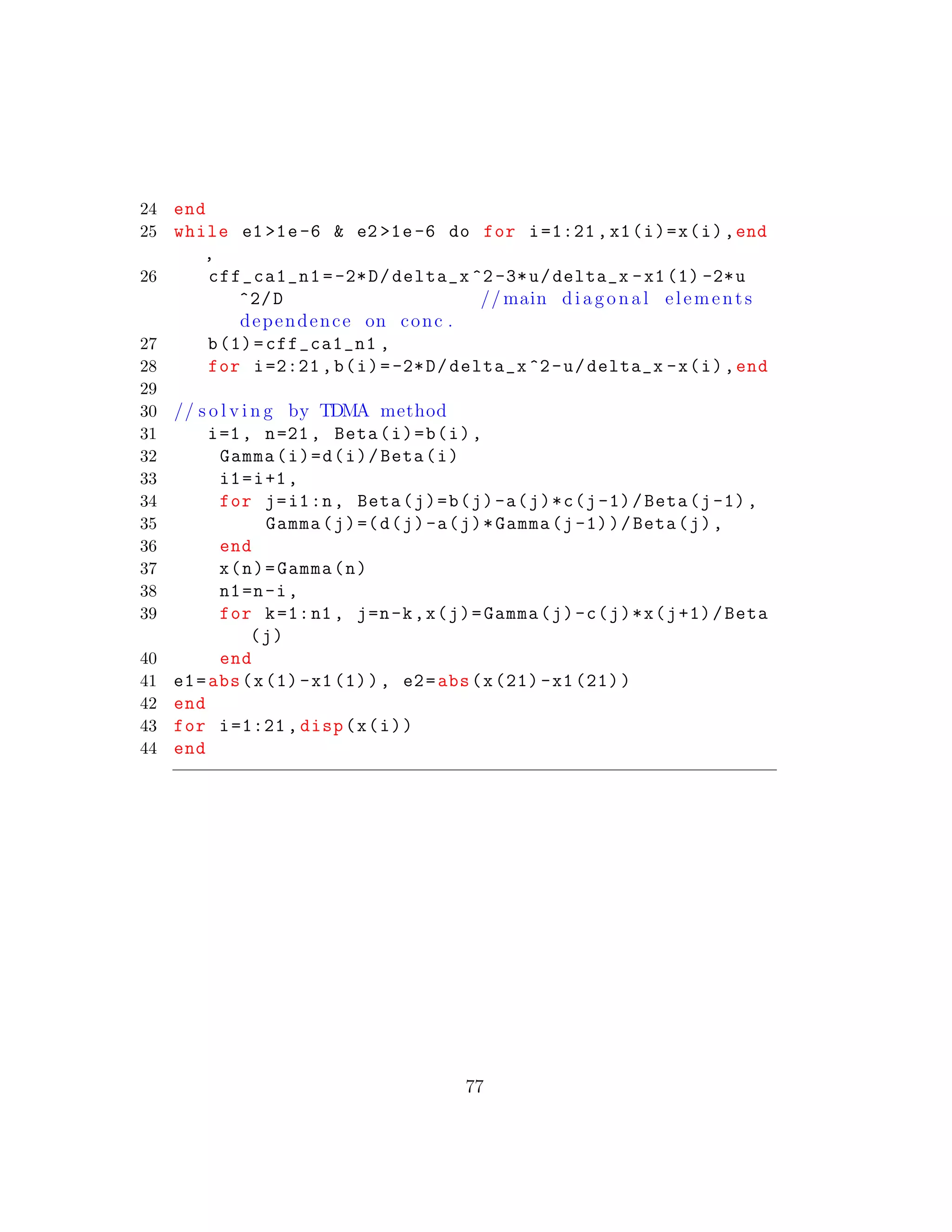 24 end
25 while e1 >1e-6 & e2 >1e-6 do for i=1:21 ,x1(i)=x(i),end
,
26 cff_ca1_n1 =-2*D/delta_x ^2-3*u/delta_x -x1(1) -2*u
^2/D // main diagonal elements
dependence on conc .
27 b(1)=cff_ca1_n1 ,
28 for i=2:21 ,b(i)=-2*D/delta_x ^2-u/delta_x -x(i),end
29
30 // s o l v i n g by TDMA method
31 i=1, n=21, Beta(i)=b(i),
32 Gamma(i)=d(i)/Beta(i)
33 i1=i+1,
34 for j=i1:n, Beta(j)=b(j)-a(j)*c(j-1)/Beta(j-1),
35 Gamma(j)=(d(j)-a(j)*Gamma(j-1))/Beta(j),
36 end
37 x(n)=Gamma(n)
38 n1=n-i,
39 for k=1:n1 , j=n-k,x(j)=Gamma(j)-c(j)*x(j+1)/Beta
(j)
40 end
41 e1=abs(x(1)-x1(1)), e2=abs(x(21) -x1 (21))
42 end
43 for i=1:21 , disp(x(i))
44 end
77
 
