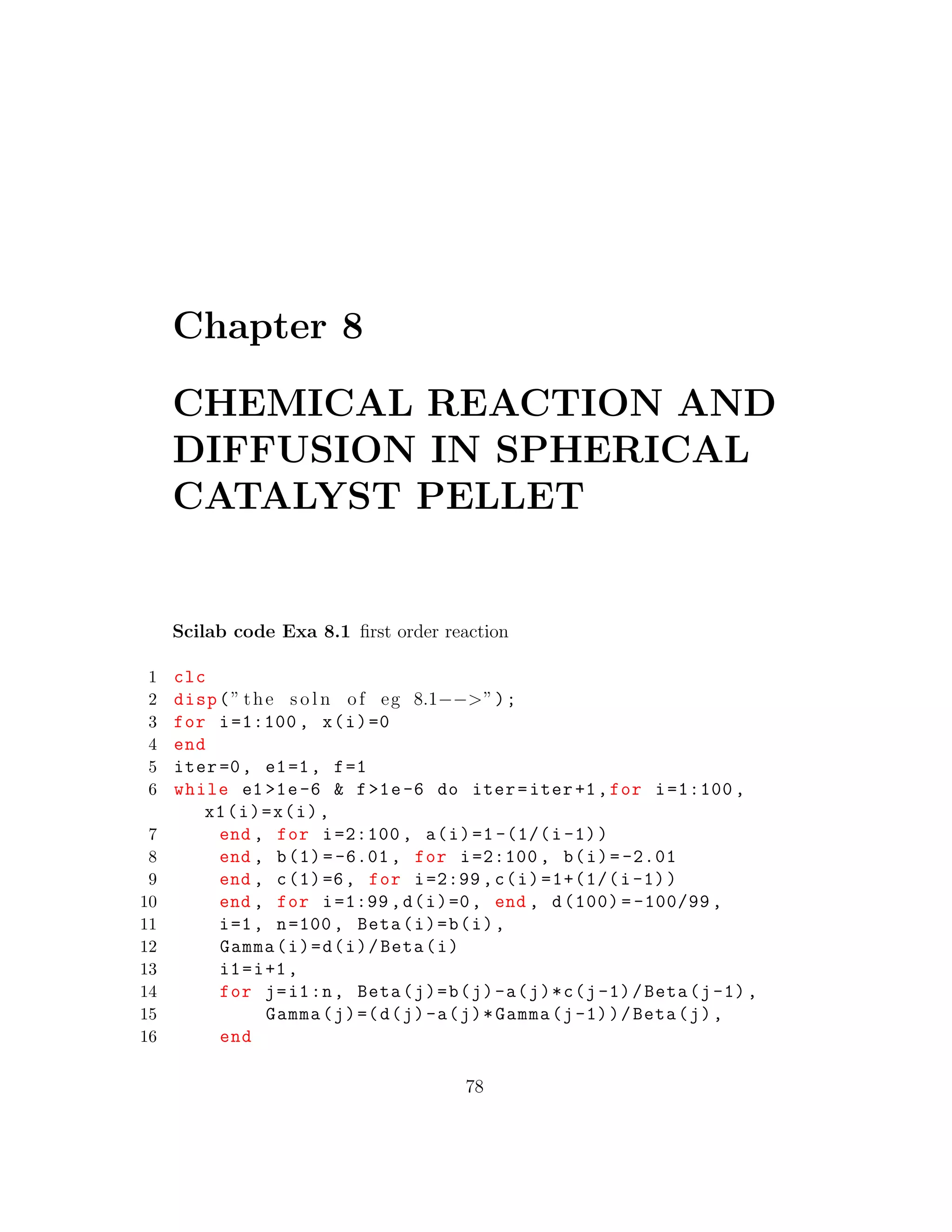 Chapter 8
CHEMICAL REACTION AND
DIFFUSION IN SPHERICAL
CATALYST PELLET
Scilab code Exa 8.1 ﬁrst order reaction
1 clc
2 disp(” the s o l n of eg 8.1−−>”);
3 for i=1:100 , x(i)=0
4 end
5 iter=0, e1=1, f=1
6 while e1 >1e-6 & f>1e-6 do iter=iter+1,for i=1:100 ,
x1(i)=x(i),
7 end , for i=2:100 , a(i)=1 -(1/(i-1))
8 end , b(1)=-6.01, for i=2:100 , b(i)= -2.01
9 end , c(1)=6, for i=2:99 ,c(i)=1+(1/(i-1))
10 end , for i=1:99 ,d(i)=0, end , d(100) = -100/99 ,
11 i=1, n=100, Beta(i)=b(i),
12 Gamma(i)=d(i)/Beta(i)
13 i1=i+1,
14 for j=i1:n, Beta(j)=b(j)-a(j)*c(j-1)/Beta(j-1),
15 Gamma(j)=(d(j)-a(j)*Gamma(j-1))/Beta(j),
16 end
78
 