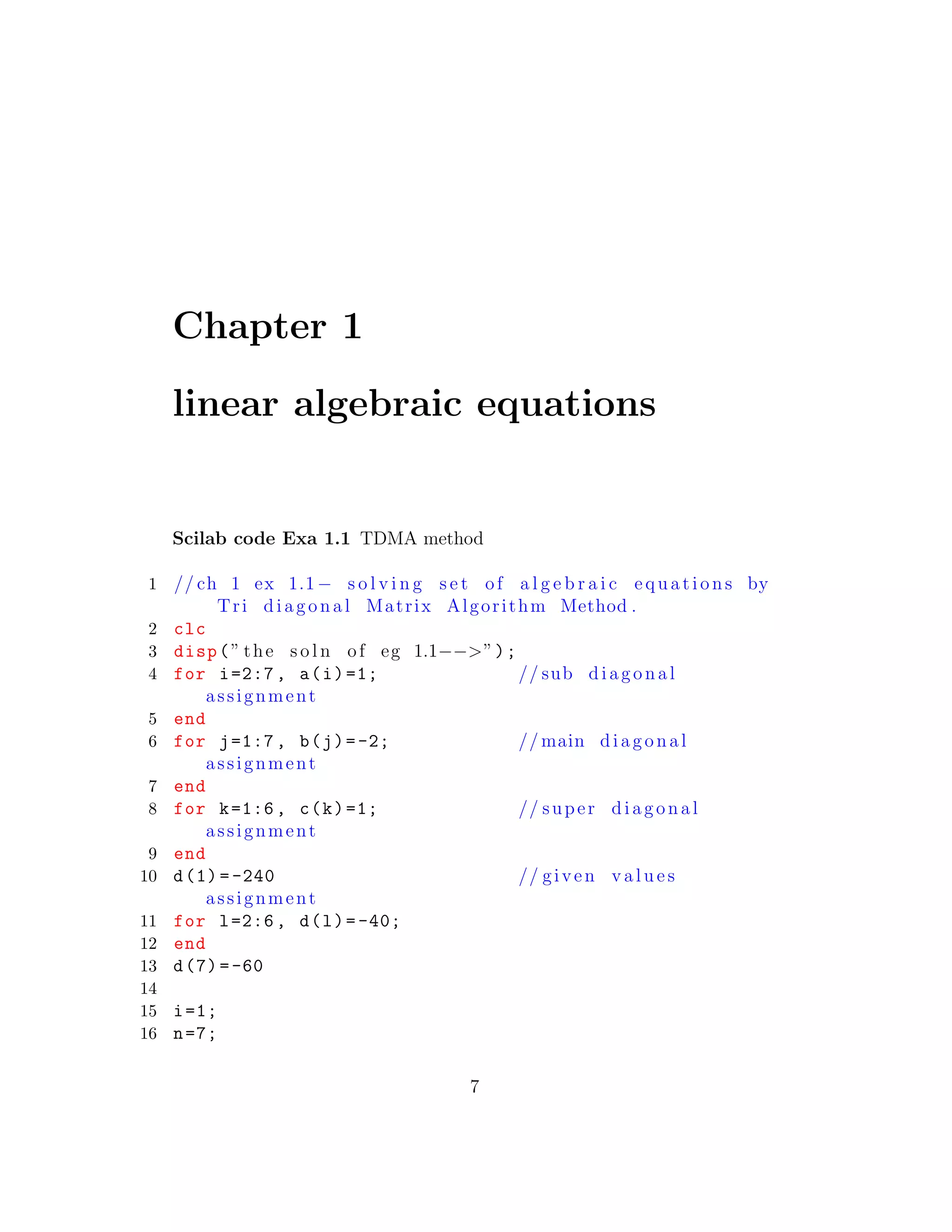 Chapter 1
linear algebraic equations
Scilab code Exa 1.1 TDMA method
1 // ch 1 ex 1.1− s o l v i n g s e t of a l g e b r a i c equations by
Tri diagonal Matrix Algorithm Method .
2 clc
3 disp(” the s o l n of eg 1.1−−>”);
4 for i=2:7, a(i)=1; // sub diagonal
assignment
5 end
6 for j=1:7, b(j)=-2; // main diagonal
assignment
7 end
8 for k=1:6, c(k)=1; // super diagonal
assignment
9 end
10 d(1) =-240 // given v a l u e s
assignment
11 for l=2:6, d(l)=-40;
12 end
13 d(7)=-60
14
15 i=1;
16 n=7;
7
 