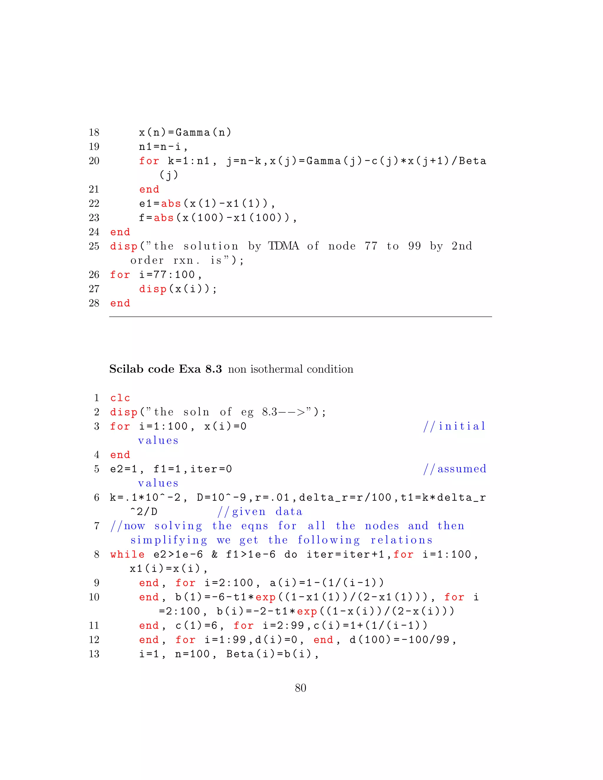 18 x(n)=Gamma(n)
19 n1=n-i,
20 for k=1:n1 , j=n-k,x(j)=Gamma(j)-c(j)*x(j+1)/Beta
(j)
21 end
22 e1=abs(x(1)-x1(1)),
23 f=abs(x(100) -x1 (100)),
24 end
25 disp(” the s o l u t i o n by TDMA of node 77 to 99 by 2nd
order rxn . i s ”);
26 for i=77:100 ,
27 disp(x(i));
28 end
Scilab code Exa 8.3 non isothermal condition
1 clc
2 disp(” the s o l n of eg 8.3−−>”);
3 for i=1:100 , x(i)=0 // i n i t i a l
v a l u e s
4 end
5 e2=1, f1=1,iter =0 // assumed
v a l u e s
6 k=.1*10^ -2 , D=10^-9,r=.01, delta_r=r/100,t1=k*delta_r
^2/D // given data
7 //now s o l v i n g the eqns f o r a l l the nodes and then
s i m p l i f y i n g we get the f o l l o w i n g r e l a t i o n s
8 while e2 >1e-6 & f1 >1e-6 do iter=iter+1,for i=1:100 ,
x1(i)=x(i),
9 end , for i=2:100 , a(i)=1 -(1/(i-1))
10 end , b(1)=-6-t1*exp((1-x1(1))/(2-x1(1))), for i
=2:100 , b(i)=-2-t1*exp((1-x(i))/(2-x(i)))
11 end , c(1)=6, for i=2:99 ,c(i)=1+(1/(i-1))
12 end , for i=1:99 ,d(i)=0, end , d(100) = -100/99 ,
13 i=1, n=100, Beta(i)=b(i),
80
 