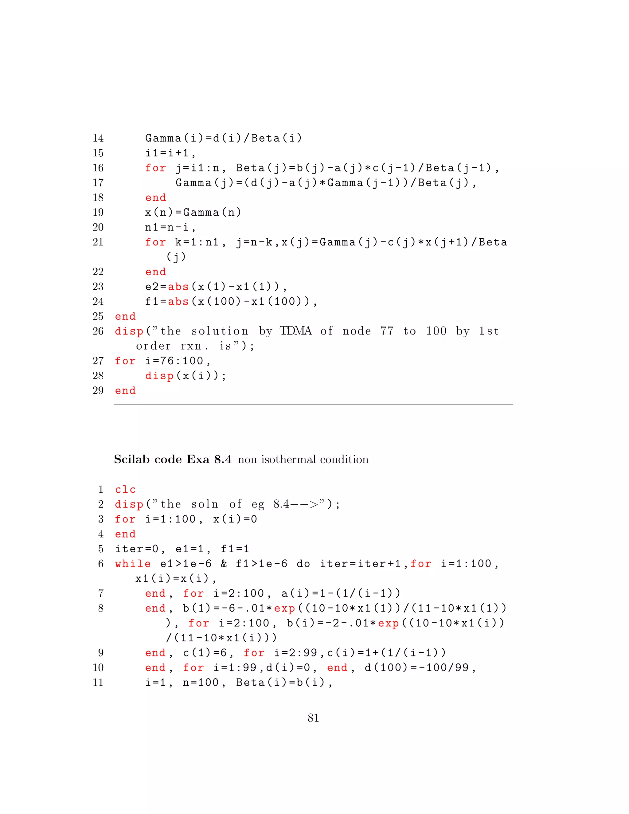 14 Gamma(i)=d(i)/Beta(i)
15 i1=i+1,
16 for j=i1:n, Beta(j)=b(j)-a(j)*c(j-1)/Beta(j-1),
17 Gamma(j)=(d(j)-a(j)*Gamma(j-1))/Beta(j),
18 end
19 x(n)=Gamma(n)
20 n1=n-i,
21 for k=1:n1 , j=n-k,x(j)=Gamma(j)-c(j)*x(j+1)/Beta
(j)
22 end
23 e2=abs(x(1)-x1(1)),
24 f1=abs(x(100) -x1 (100)),
25 end
26 disp(” the s o l u t i o n by TDMA of node 77 to 100 by 1 s t
order rxn . i s ”);
27 for i=76:100 ,
28 disp(x(i));
29 end
Scilab code Exa 8.4 non isothermal condition
1 clc
2 disp(” the s o l n of eg 8.4−−>”);
3 for i=1:100 , x(i)=0
4 end
5 iter=0, e1=1, f1=1
6 while e1 >1e-6 & f1 >1e-6 do iter=iter+1,for i=1:100 ,
x1(i)=x(i),
7 end , for i=2:100 , a(i)=1 -(1/(i-1))
8 end , b(1) =-6-.01* exp ((10 -10* x1(1))/(11 -10*x1(1))
), for i=2:100 , b(i)=-2-.01* exp ((10 -10* x1(i))
/(11 -10* x1(i)))
9 end , c(1)=6, for i=2:99 ,c(i)=1+(1/(i-1))
10 end , for i=1:99 ,d(i)=0, end , d(100) = -100/99 ,
11 i=1, n=100, Beta(i)=b(i),
81
 