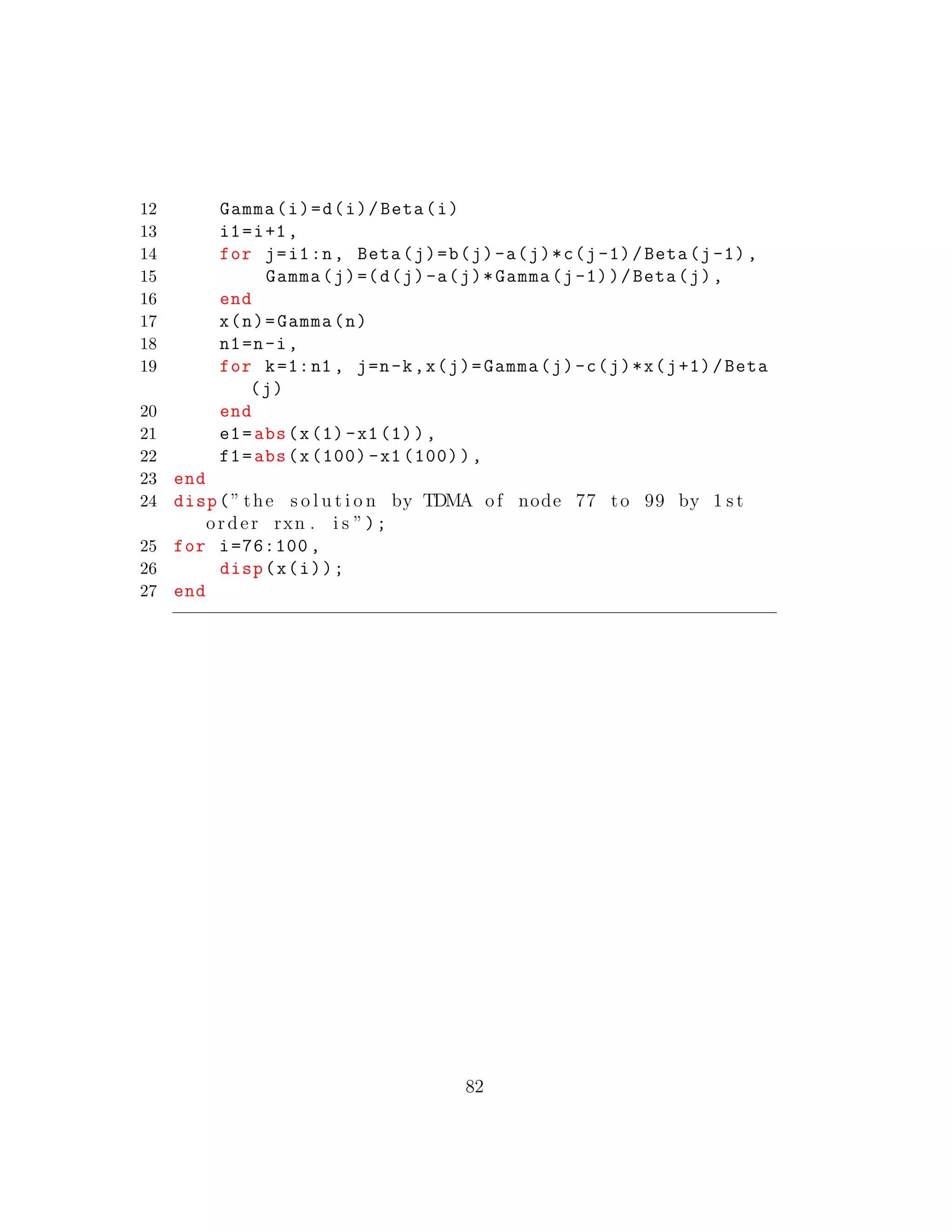 12 Gamma(i)=d(i)/Beta(i)
13 i1=i+1,
14 for j=i1:n, Beta(j)=b(j)-a(j)*c(j-1)/Beta(j-1),
15 Gamma(j)=(d(j)-a(j)*Gamma(j-1))/Beta(j),
16 end
17 x(n)=Gamma(n)
18 n1=n-i,
19 for k=1:n1 , j=n-k,x(j)=Gamma(j)-c(j)*x(j+1)/Beta
(j)
20 end
21 e1=abs(x(1)-x1(1)),
22 f1=abs(x(100) -x1 (100)),
23 end
24 disp(” the s o l u t i o n by TDMA of node 77 to 99 by 1 s t
order rxn . i s ”);
25 for i=76:100 ,
26 disp(x(i));
27 end
82
 