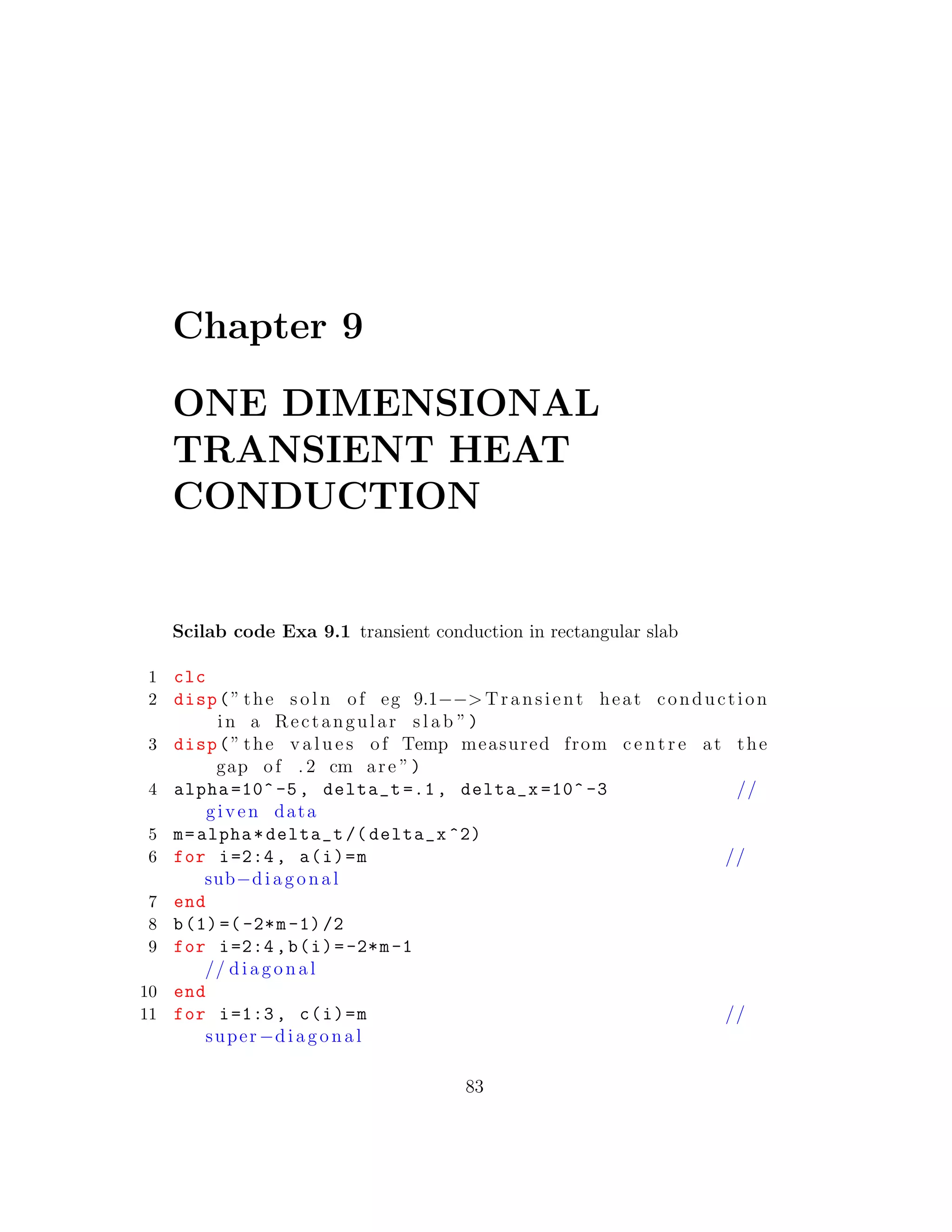 Chapter 9
ONE DIMENSIONAL
TRANSIENT HEAT
CONDUCTION
Scilab code Exa 9.1 transient conduction in rectangular slab
1 clc
2 disp(” the s o l n of eg 9.1−−> Transient heat conduction
in a Rectangular s l a b ”)
3 disp(” the v a l u e s of Temp measured from c e n t r e at the
gap of . 2 cm are ”)
4 alpha =10^-5, delta_t =.1, delta_x =10^ -3 //
given data
5 m=alpha*delta_t /( delta_x ^2)
6 for i=2:4, a(i)=m //
sub−diagonal
7 end
8 b(1) =(-2*m-1)/2
9 for i=2:4,b(i)=-2*m-1
// diagonal
10 end
11 for i=1:3, c(i)=m //
super−diagonal
83
 
