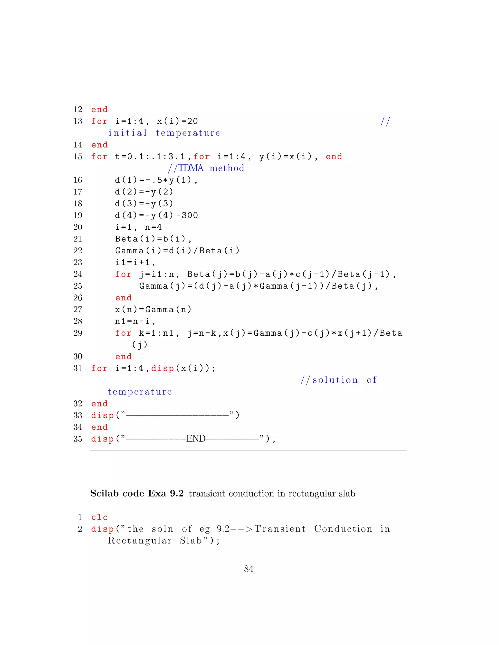 12 end
13 for i=1:4, x(i)=20 //
i n i t i a l temperature
14 end
15 for t=0.1:.1:3.1 , for i=1:4, y(i)=x(i), end
//TDMA method
16 d(1) =-.5*y(1),
17 d(2)=-y(2)
18 d(3)=-y(3)
19 d(4)=-y(4) -300
20 i=1, n=4
21 Beta(i)=b(i),
22 Gamma(i)=d(i)/Beta(i)
23 i1=i+1,
24 for j=i1:n, Beta(j)=b(j)-a(j)*c(j-1)/Beta(j-1),
25 Gamma(j)=(d(j)-a(j)*Gamma(j-1))/Beta(j),
26 end
27 x(n)=Gamma(n)
28 n1=n-i,
29 for k=1:n1 , j=n-k,x(j)=Gamma(j)-c(j)*x(j+1)/Beta
(j)
30 end
31 for i=1:4, disp(x(i));
// s o l u t i o n of
temperature
32 end
33 disp(”−−−−−−−−−−−−−−−−−”)
34 end
35 disp(”−−−−−−−−−−END−−−−−−−−−”);
Scilab code Exa 9.2 transient conduction in rectangular slab
1 clc
2 disp(” the s o l n of eg 9.2−−> Transient Conduction in
Rectangular Slab ”);
84
 