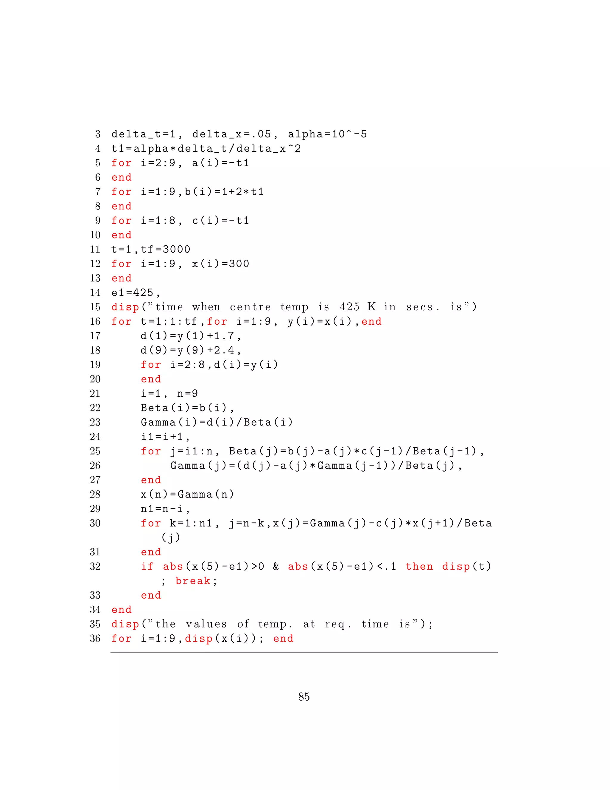 3 delta_t =1, delta_x =.05, alpha =10^ -5
4 t1=alpha*delta_t/delta_x ^2
5 for i=2:9, a(i)=-t1
6 end
7 for i=1:9,b(i)=1+2* t1
8 end
9 for i=1:8, c(i)=-t1
10 end
11 t=1,tf =3000
12 for i=1:9, x(i)=300
13 end
14 e1=425,
15 disp(” time when c e n t r e temp i s 425 K in s e c s . i s ”)
16 for t=1:1:tf ,for i=1:9, y(i)=x(i),end
17 d(1)=y(1)+1.7,
18 d(9)=y(9)+2.4,
19 for i=2:8,d(i)=y(i)
20 end
21 i=1, n=9
22 Beta(i)=b(i),
23 Gamma(i)=d(i)/Beta(i)
24 i1=i+1,
25 for j=i1:n, Beta(j)=b(j)-a(j)*c(j-1)/Beta(j-1),
26 Gamma(j)=(d(j)-a(j)*Gamma(j-1))/Beta(j),
27 end
28 x(n)=Gamma(n)
29 n1=n-i,
30 for k=1:n1 , j=n-k,x(j)=Gamma(j)-c(j)*x(j+1)/Beta
(j)
31 end
32 if abs(x(5)-e1) >0 & abs(x(5)-e1) <.1 then disp(t)
; break;
33 end
34 end
35 disp(” the v a l u e s of temp . at req . time i s ”);
36 for i=1:9, disp(x(i)); end
85
 