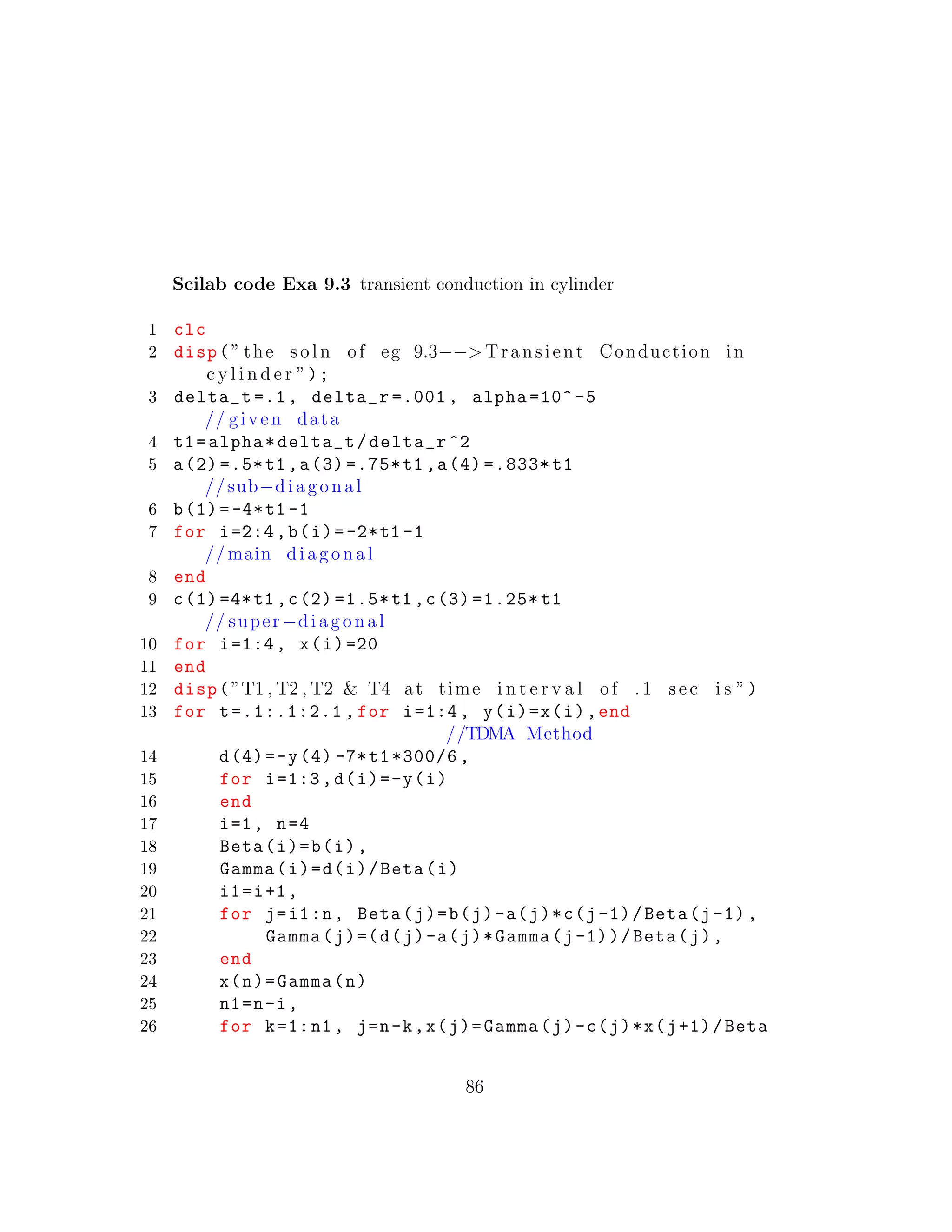 Scilab code Exa 9.3 transient conduction in cylinder
1 clc
2 disp(” the s o l n of eg 9.3−−> Transient Conduction in
c y l i n d e r ”);
3 delta_t =.1, delta_r =.001 , alpha =10^ -5
// given data
4 t1=alpha*delta_t/delta_r ^2
5 a(2) =.5*t1 ,a(3) =.75*t1 ,a(4) =.833* t1
// sub−diagonal
6 b(1)=-4*t1 -1
7 for i=2:4,b(i)=-2*t1 -1
// main diagonal
8 end
9 c(1) =4*t1 ,c(2) =1.5*t1 ,c(3) =1.25* t1
// super−diagonal
10 for i=1:4, x(i)=20
11 end
12 disp(”T1 , T2 , T2 & T4 at time i n t e r v a l of . 1 sec i s ”)
13 for t=.1:.1:2.1 , for i=1:4, y(i)=x(i),end
//TDMA Method
14 d(4)=-y(4) -7*t1*300/6 ,
15 for i=1:3,d(i)=-y(i)
16 end
17 i=1, n=4
18 Beta(i)=b(i),
19 Gamma(i)=d(i)/Beta(i)
20 i1=i+1,
21 for j=i1:n, Beta(j)=b(j)-a(j)*c(j-1)/Beta(j-1),
22 Gamma(j)=(d(j)-a(j)*Gamma(j-1))/Beta(j),
23 end
24 x(n)=Gamma(n)
25 n1=n-i,
26 for k=1:n1 , j=n-k,x(j)=Gamma(j)-c(j)*x(j+1)/Beta
86
 