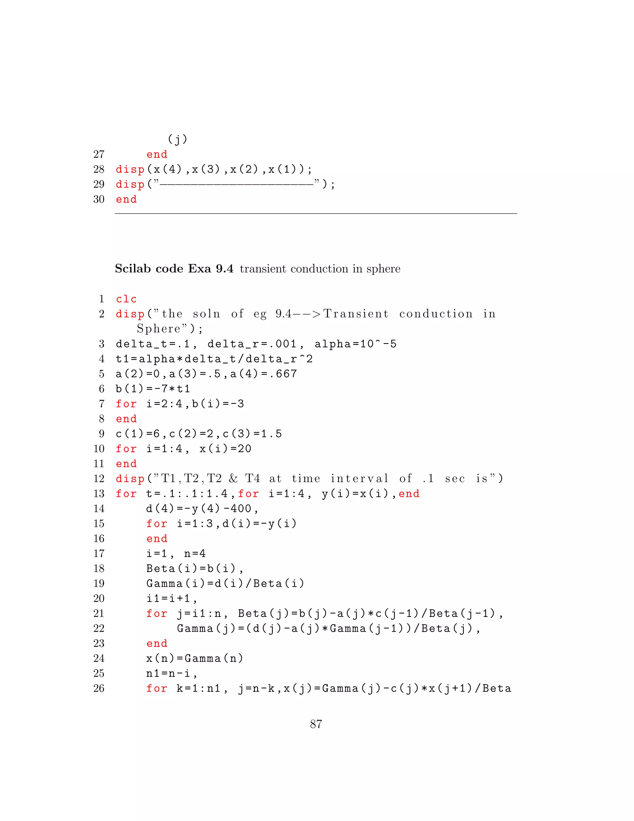 (j)
27 end
28 disp(x(4),x(3),x(2),x(1));
29 disp(”−−−−−−−−−−−−−−−−−−−−”);
30 end
Scilab code Exa 9.4 transient conduction in sphere
1 clc
2 disp(” the s o l n of eg 9.4−−> Transient conduction in
Sphere ”);
3 delta_t =.1, delta_r =.001 , alpha =10^ -5
4 t1=alpha*delta_t/delta_r ^2
5 a(2)=0,a(3)=.5,a(4) =.667
6 b(1)=-7*t1
7 for i=2:4,b(i)=-3
8 end
9 c(1)=6,c(2)=2,c(3) =1.5
10 for i=1:4, x(i)=20
11 end
12 disp(”T1 , T2 , T2 & T4 at time i n t e r v a l of . 1 sec i s ”)
13 for t=.1:.1:1.4 , for i=1:4, y(i)=x(i),end
14 d(4)=-y(4) -400,
15 for i=1:3,d(i)=-y(i)
16 end
17 i=1, n=4
18 Beta(i)=b(i),
19 Gamma(i)=d(i)/Beta(i)
20 i1=i+1,
21 for j=i1:n, Beta(j)=b(j)-a(j)*c(j-1)/Beta(j-1),
22 Gamma(j)=(d(j)-a(j)*Gamma(j-1))/Beta(j),
23 end
24 x(n)=Gamma(n)
25 n1=n-i,
26 for k=1:n1 , j=n-k,x(j)=Gamma(j)-c(j)*x(j+1)/Beta
87
 