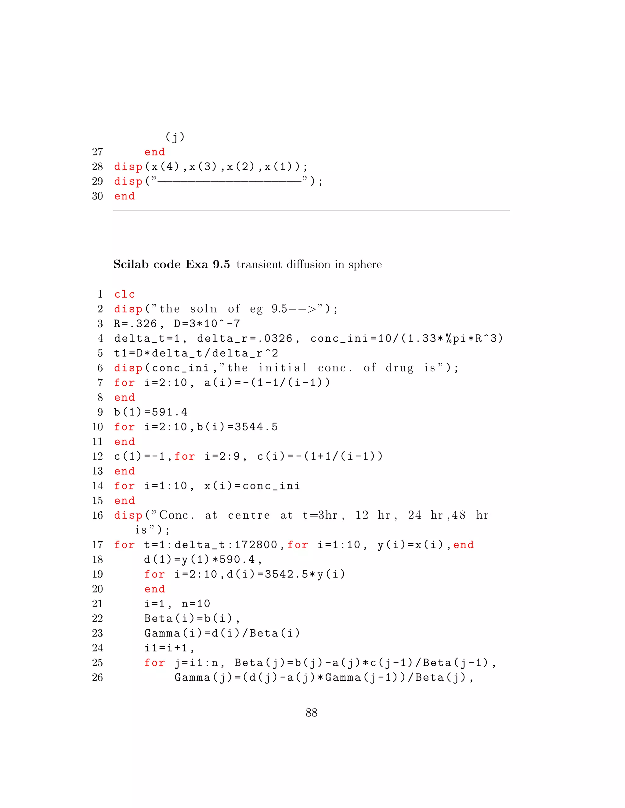 (j)
27 end
28 disp(x(4),x(3),x(2),x(1));
29 disp(”−−−−−−−−−−−−−−−−−−−”);
30 end
Scilab code Exa 9.5 transient diﬀusion in sphere
1 clc
2 disp(” the s o l n of eg 9.5−−>”);
3 R=.326 , D=3*10^ -7
4 delta_t =1, delta_r =.0326 , conc_ini =10/(1.33* %pi*R^3)
5 t1=D*delta_t/delta_r ^2
6 disp(conc_ini ,” the i n i t i a l conc . of drug i s ”);
7 for i=2:10 , a(i)=-(1-1/(i-1))
8 end
9 b(1) =591.4
10 for i=2:10 ,b(i)=3544.5
11 end
12 c(1)=-1,for i=2:9, c(i)= -(1+1/(i-1))
13 end
14 for i=1:10 , x(i)=conc_ini
15 end
16 disp(”Conc . at c e n t r e at t=3hr , 12 hr , 24 hr ,48 hr
i s ”);
17 for t=1: delta_t :172800 , for i=1:10 , y(i)=x(i),end
18 d(1)=y(1) *590.4 ,
19 for i=2:10 ,d(i)=3542.5*y(i)
20 end
21 i=1, n=10
22 Beta(i)=b(i),
23 Gamma(i)=d(i)/Beta(i)
24 i1=i+1,
25 for j=i1:n, Beta(j)=b(j)-a(j)*c(j-1)/Beta(j-1),
26 Gamma(j)=(d(j)-a(j)*Gamma(j-1))/Beta(j),
88
 