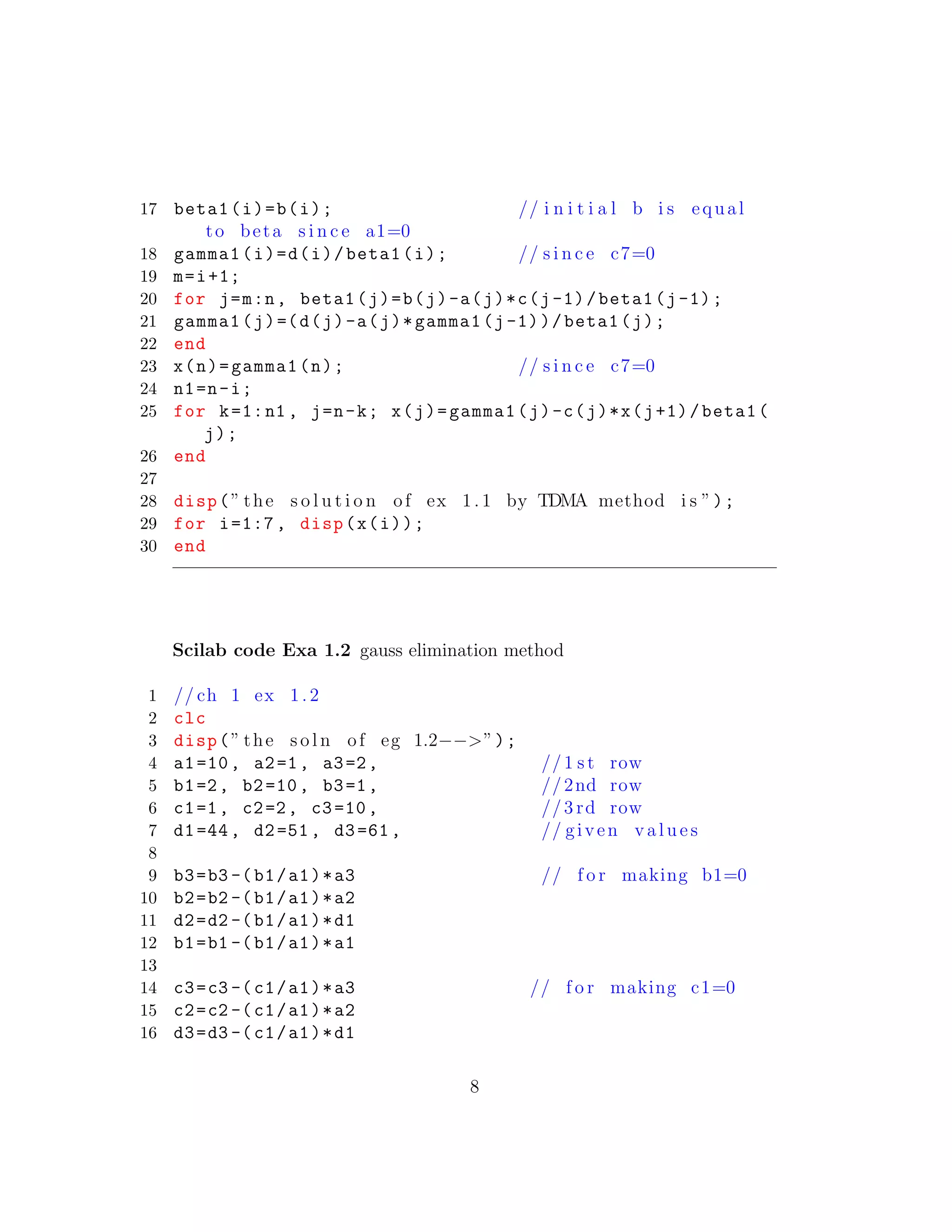 17 beta1(i)=b(i); // i n i t i a l b i s equal
to beta s i n c e a1=0
18 gamma1(i)=d(i)/beta1(i); // s i n c e c7=0
19 m=i+1;
20 for j=m:n, beta1(j)=b(j)-a(j)*c(j-1)/beta1(j-1);
21 gamma1(j)=(d(j)-a(j)*gamma1(j-1))/beta1(j);
22 end
23 x(n)=gamma1(n); // s i n c e c7=0
24 n1=n-i;
25 for k=1:n1 , j=n-k; x(j)=gamma1(j)-c(j)*x(j+1)/beta1(
j);
26 end
27
28 disp(” the s o l u t i o n of ex 1.1 by TDMA method i s ”);
29 for i=1:7, disp(x(i));
30 end
Scilab code Exa 1.2 gauss elimination method
1 // ch 1 ex 1. 2
2 clc
3 disp(” the s o l n of eg 1.2−−>”);
4 a1=10, a2=1, a3=2, //1 s t row
5 b1=2, b2=10, b3=1, //2nd row
6 c1=1, c2=2, c3=10, //3 rd row
7 d1=44, d2=51, d3=61, // given v a l u e s
8
9 b3=b3 -(b1/a1)*a3 // f o r making b1=0
10 b2=b2 -(b1/a1)*a2
11 d2=d2 -(b1/a1)*d1
12 b1=b1 -(b1/a1)*a1
13
14 c3=c3 -(c1/a1)*a3 // f o r making c1=0
15 c2=c2 -(c1/a1)*a2
16 d3=d3 -(c1/a1)*d1
8
 