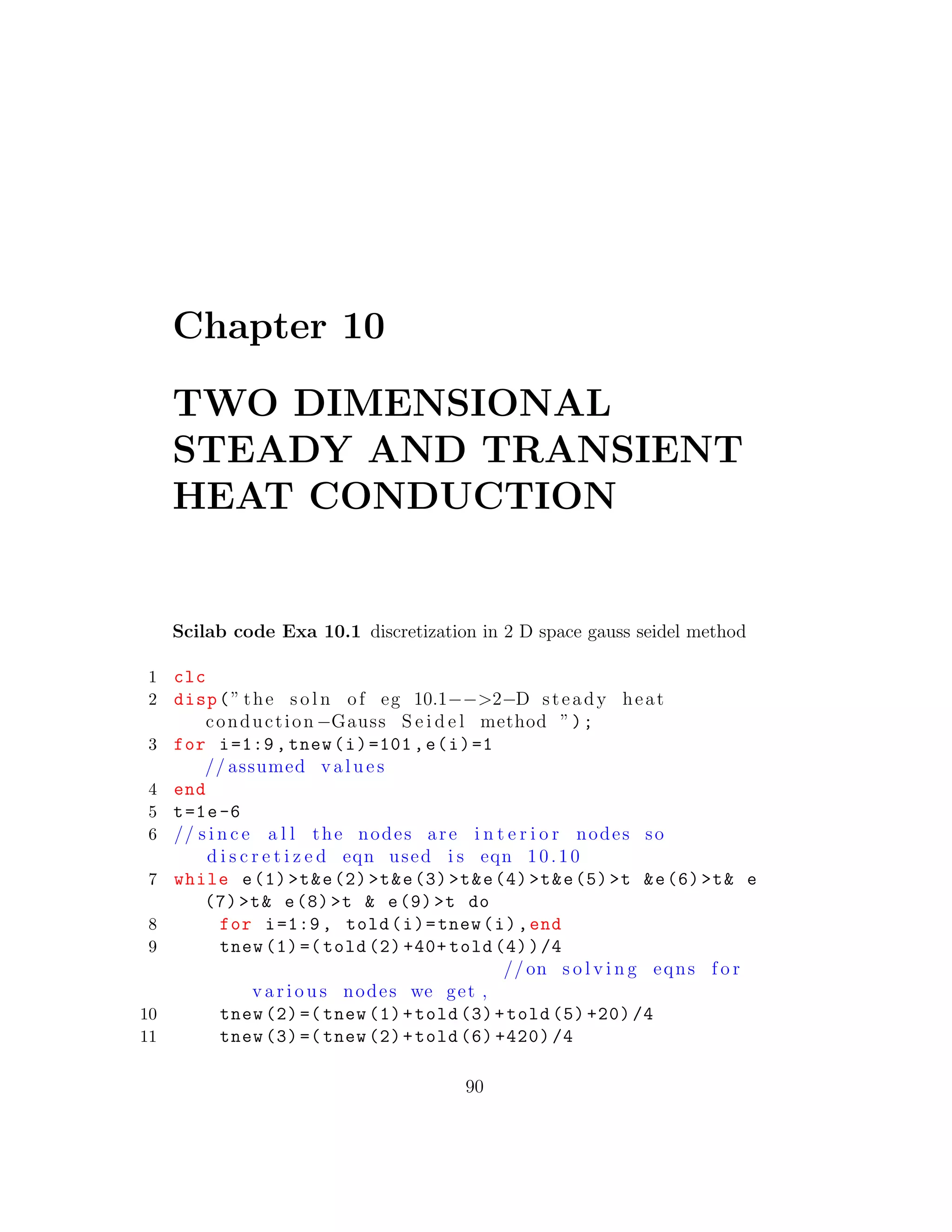 Chapter 10
TWO DIMENSIONAL
STEADY AND TRANSIENT
HEAT CONDUCTION
Scilab code Exa 10.1 discretization in 2 D space gauss seidel method
1 clc
2 disp(” the s o l n of eg 10.1−−>2−D steady heat
conduction −Gauss S e i d e l method ”);
3 for i=1:9, tnew(i)=101,e(i)=1
// assumed v a l u e s
4 end
5 t=1e-6
6 // s i n c e a l l the nodes are i n t e r i o r nodes so
d i s c r e t i z e d eqn used i s eqn 10.10
7 while e(1)>t&e(2)>t&e(3)>t&e(4)>t&e(5)>t &e(6)>t& e
(7)>t& e(8)>t & e(9)>t do
8 for i=1:9, told(i)=tnew(i),end
9 tnew (1)=( told (2) +40+ told (4))/4
// on s o l v i n g eqns f o r
v a r i o u s nodes we get ,
10 tnew (2)=( tnew (1)+told (3)+told (5) +20) /4
11 tnew (3)=( tnew (2)+told (6) +420) /4
90
 