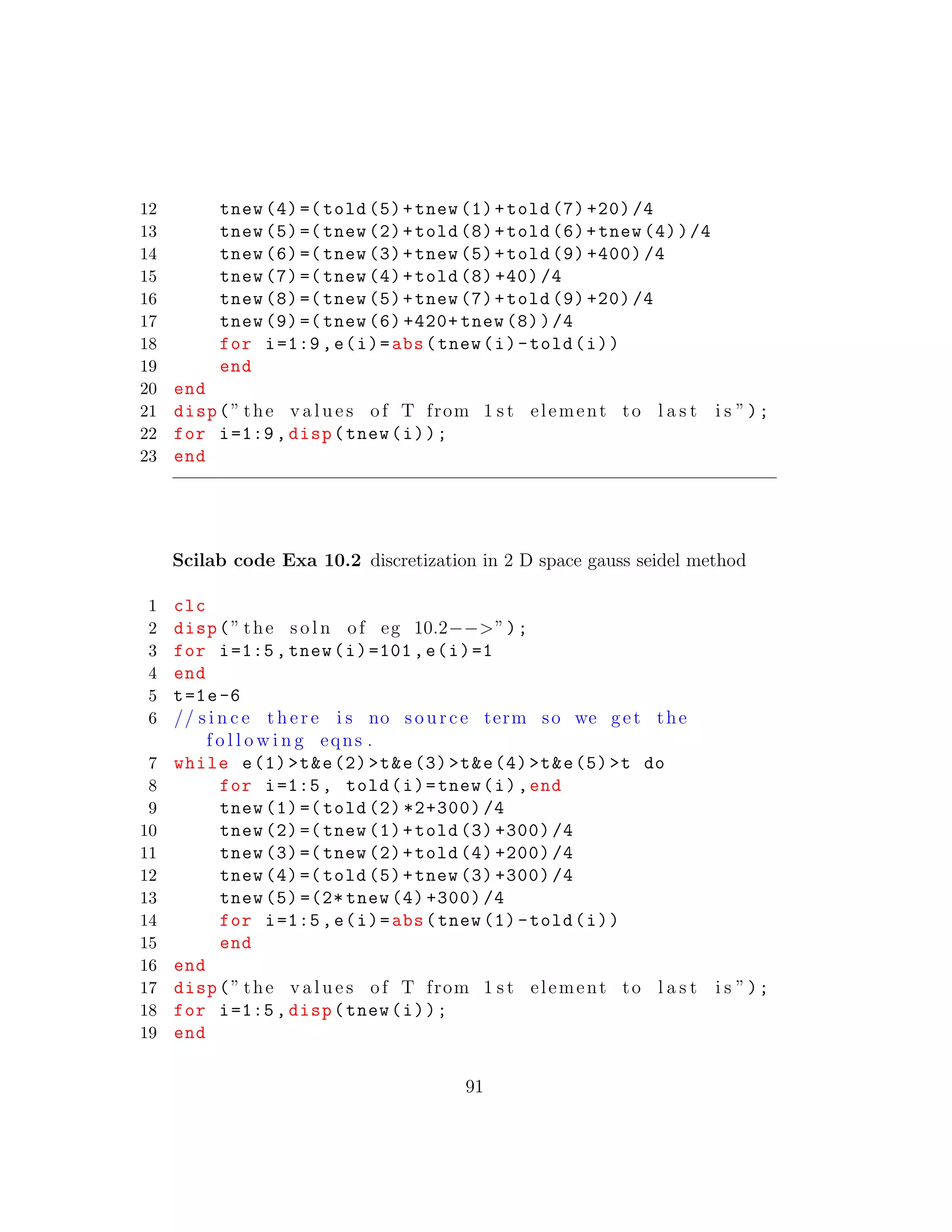 12 tnew (4)=( told (5)+tnew (1)+told (7) +20) /4
13 tnew (5)=( tnew (2)+told (8)+told (6)+tnew (4))/4
14 tnew (6)=( tnew (3)+tnew (5)+told (9) +400) /4
15 tnew (7)=( tnew (4)+told (8) +40) /4
16 tnew (8)=( tnew (5)+tnew (7)+told (9) +20) /4
17 tnew (9)=( tnew (6) +420+ tnew (8))/4
18 for i=1:9,e(i)=abs(tnew(i)-told(i))
19 end
20 end
21 disp(” the v a l u e s of T from 1 s t element to l a s t i s ”);
22 for i=1:9, disp(tnew(i));
23 end
Scilab code Exa 10.2 discretization in 2 D space gauss seidel method
1 clc
2 disp(” the s o l n of eg 10.2−−>”);
3 for i=1:5, tnew(i)=101,e(i)=1
4 end
5 t=1e-6
6 // s i n c e t h e r e i s no source term so we get the
f o l l o w i n g eqns .
7 while e(1)>t&e(2)>t&e(3)>t&e(4)>t&e(5)>t do
8 for i=1:5, told(i)=tnew(i),end
9 tnew (1)=( told (2) *2+300) /4
10 tnew (2)=( tnew (1)+told (3) +300) /4
11 tnew (3)=( tnew (2)+told (4) +200) /4
12 tnew (4)=( told (5)+tnew (3) +300) /4
13 tnew (5) =(2* tnew (4) +300) /4
14 for i=1:5,e(i)=abs(tnew (1)-told(i))
15 end
16 end
17 disp(” the v a l u e s of T from 1 s t element to l a s t i s ”);
18 for i=1:5, disp(tnew(i));
19 end
91
 