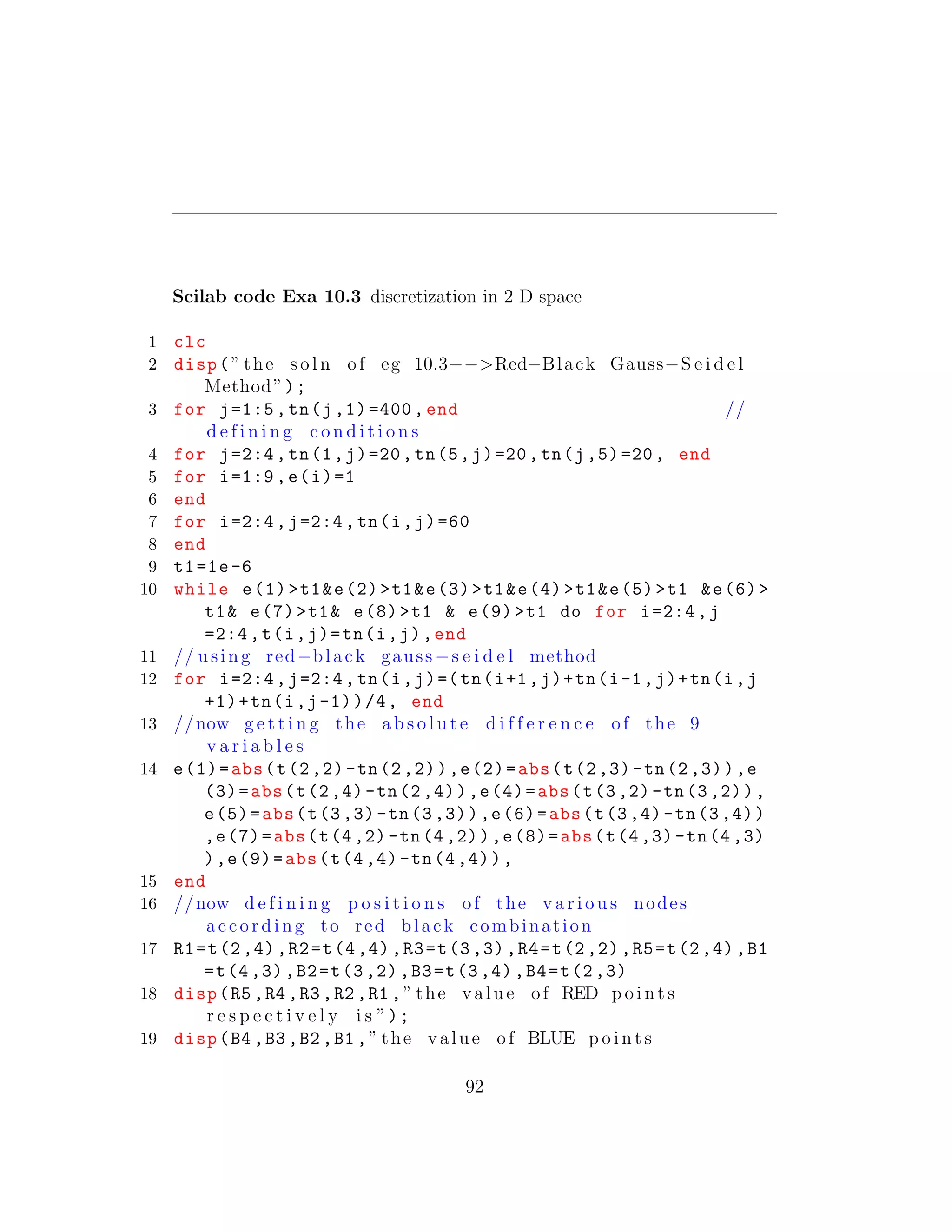 Scilab code Exa 10.3 discretization in 2 D space
1 clc
2 disp(” the s o l n of eg 10.3−−>Red−Black Gauss−S e i d e l
Method”);
3 for j=1:5,tn(j,1)=400, end //
d e f i n i n g c o n d i t i o n s
4 for j=2:4,tn(1,j)=20,tn(5,j)=20,tn(j,5)=20, end
5 for i=1:9,e(i)=1
6 end
7 for i=2:4,j=2:4,tn(i,j)=60
8 end
9 t1=1e-6
10 while e(1)>t1&e(2)>t1&e(3)>t1&e(4)>t1&e(5)>t1 &e(6)>
t1& e(7)>t1& e(8)>t1 & e(9)>t1 do for i=2:4,j
=2:4,t(i,j)=tn(i,j),end
11 // using red−black gauss−s e i d e l method
12 for i=2:4,j=2:4,tn(i,j)=(tn(i+1,j)+tn(i-1,j)+tn(i,j
+1)+tn(i,j-1))/4, end
13 //now g e t t i n g the a b s o l u t e d i f f e r e n c e of the 9
v a r i a b l e s
14 e(1)=abs(t(2,2)-tn(2,2)),e(2)=abs(t(2,3)-tn(2,3)),e
(3)=abs(t(2,4)-tn(2,4)),e(4)=abs(t(3,2)-tn(3,2)),
e(5)=abs(t(3,3)-tn(3,3)),e(6)=abs(t(3,4)-tn(3,4))
,e(7)=abs(t(4,2)-tn(4,2)),e(8)=abs(t(4,3)-tn(4,3)
),e(9)=abs(t(4,4)-tn(4,4)),
15 end
16 //now d e f i n i n g p o s i t i o n s of the v a r i o u s nodes
according to red black combination
17 R1=t(2,4),R2=t(4,4),R3=t(3,3),R4=t(2,2),R5=t(2,4),B1
=t(4,3),B2=t(3,2),B3=t(3,4),B4=t(2,3)
18 disp(R5 ,R4 ,R3 ,R2 ,R1 ,” the value of RED p o i n t s
r e s p e c t i v e l y i s ”);
19 disp(B4 ,B3 ,B2 ,B1 ,” the value of BLUE p o i n t s
92
 