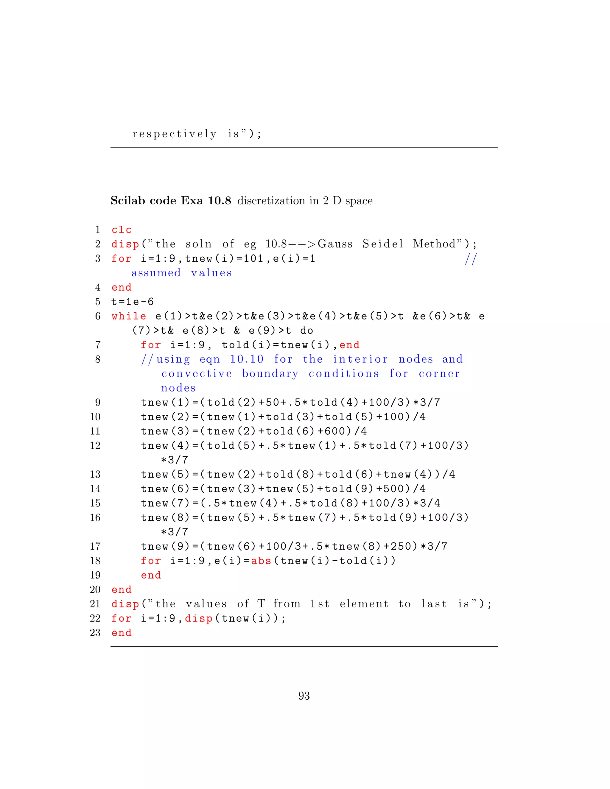 r e s p e c t i v e l y i s ”);
Scilab code Exa 10.8 discretization in 2 D space
1 clc
2 disp(” the s o l n of eg 10.8−−>Gauss S e i d e l Method”);
3 for i=1:9, tnew(i)=101,e(i)=1 //
assumed v a l u e s
4 end
5 t=1e-6
6 while e(1)>t&e(2)>t&e(3)>t&e(4)>t&e(5)>t &e(6)>t& e
(7)>t& e(8)>t & e(9)>t do
7 for i=1:9, told(i)=tnew(i),end
8 // using eqn 10.10 f o r the i n t e r i o r nodes and
c o n v e c t i v e boundary c o n d i t i o n s f o r corner
nodes
9 tnew (1)=( told (2) +50+.5* told (4) +100/3) *3/7
10 tnew (2)=( tnew (1)+told (3)+told (5) +100) /4
11 tnew (3)=( tnew (2)+told (6) +600) /4
12 tnew (4)=( told (5) +.5* tnew (1) +.5* told (7) +100/3)
*3/7
13 tnew (5)=( tnew (2)+told (8)+told (6)+tnew (4))/4
14 tnew (6)=( tnew (3)+tnew (5)+told (9) +500) /4
15 tnew (7) =(.5* tnew (4) +.5* told (8) +100/3) *3/4
16 tnew (8)=( tnew (5) +.5* tnew (7) +.5* told (9) +100/3)
*3/7
17 tnew (9)=( tnew (6) +100/3+.5* tnew (8) +250) *3/7
18 for i=1:9,e(i)=abs(tnew(i)-told(i))
19 end
20 end
21 disp(” the v a l u e s of T from 1 s t element to l a s t i s ”);
22 for i=1:9, disp(tnew(i));
23 end
93
 