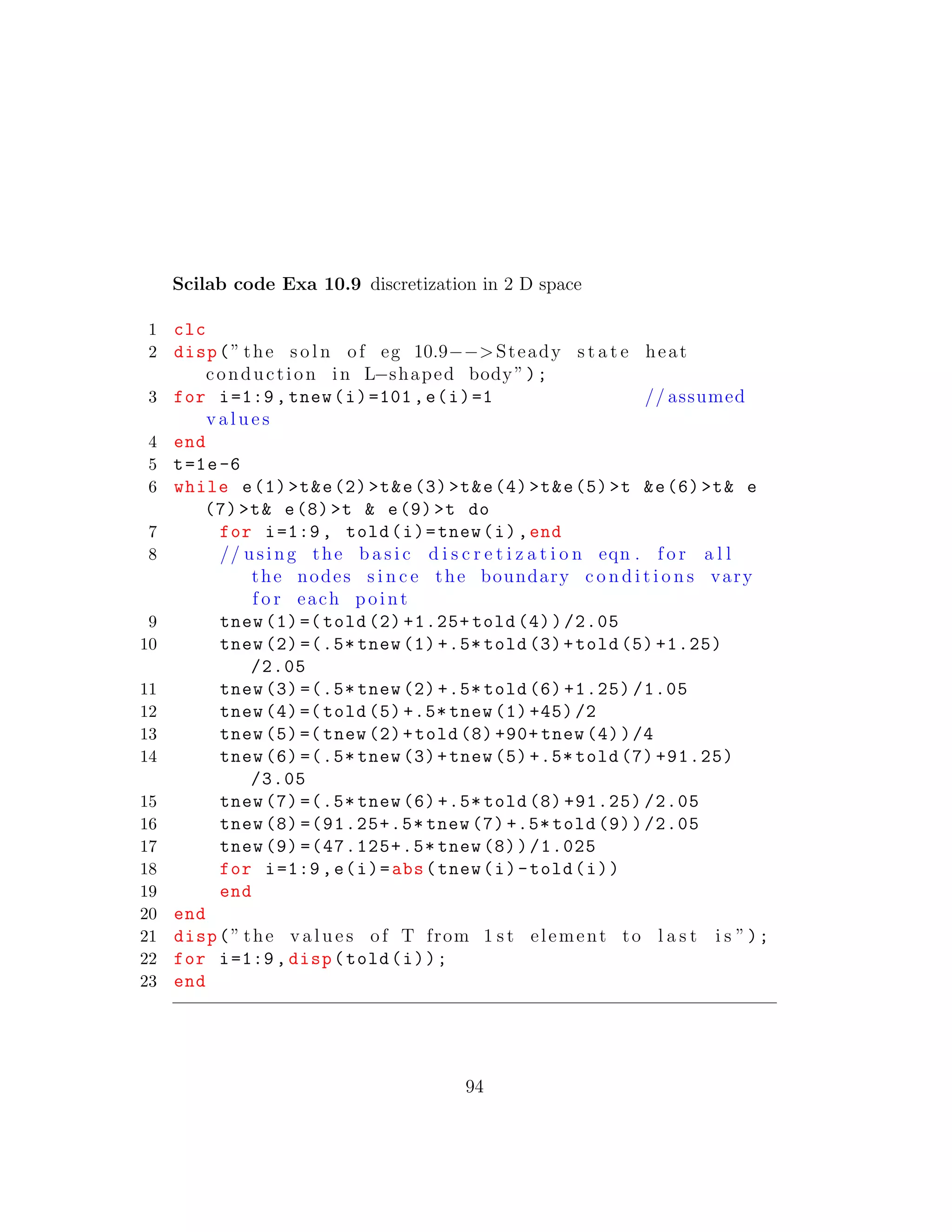 Scilab code Exa 10.9 discretization in 2 D space
1 clc
2 disp(” the s o l n of eg 10.9−−>Steady s t a t e heat
conduction in L−shaped body”);
3 for i=1:9, tnew(i)=101,e(i)=1 // assumed
v a l u e s
4 end
5 t=1e-6
6 while e(1)>t&e(2)>t&e(3)>t&e(4)>t&e(5)>t &e(6)>t& e
(7)>t& e(8)>t & e(9)>t do
7 for i=1:9, told(i)=tnew(i),end
8 // using the b a s i c d i s c r e t i z a t i o n eqn . f o r a l l
the nodes s i n c e the boundary c o n d i t i o n s vary
f o r each point
9 tnew (1)=( told (2) +1.25+ told (4))/2.05
10 tnew (2) =(.5* tnew (1) +.5* told (3)+told (5) +1.25)
/2.05
11 tnew (3) =(.5* tnew (2) +.5* told (6) +1.25) /1.05
12 tnew (4)=( told (5) +.5* tnew (1) +45) /2
13 tnew (5)=( tnew (2)+told (8) +90+ tnew (4))/4
14 tnew (6) =(.5* tnew (3)+tnew (5) +.5* told (7) +91.25)
/3.05
15 tnew (7) =(.5* tnew (6) +.5* told (8) +91.25) /2.05
16 tnew (8) =(91.25+.5* tnew (7) +.5* told (9))/2.05
17 tnew (9) =(47.125+.5* tnew (8))/1.025
18 for i=1:9,e(i)=abs(tnew(i)-told(i))
19 end
20 end
21 disp(” the v a l u e s of T from 1 s t element to l a s t i s ”);
22 for i=1:9, disp(told(i));
23 end
94
 