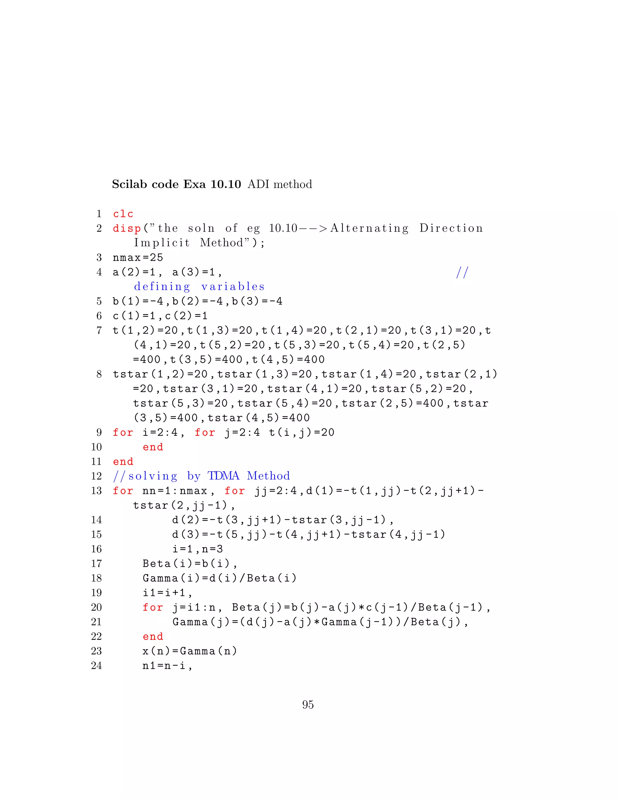 Scilab code Exa 10.10 ADI method
1 clc
2 disp(” the s o l n of eg 10.10−−> A l t e r n a t i n g D i r e c t i o n
I m p l i c i t Method”);
3 nmax =25
4 a(2)=1, a(3)=1, //
d e f i n i n g v a r i a b l e s
5 b(1)=-4,b(2)=-4,b(3)=-4
6 c(1)=1,c(2)=1
7 t(1,2)=20,t(1,3)=20,t(1,4)=20,t(2,1)=20,t(3,1)=20,t
(4,1)=20,t(5,2)=20,t(5,3)=20,t(5,4)=20,t(2,5)
=400,t(3,5)=400,t(4,5) =400
8 tstar (1,2)=20, tstar (1,3)=20, tstar (1,4)=20, tstar (2,1)
=20, tstar (3,1)=20, tstar (4,1)=20, tstar (5,2)=20,
tstar (5,3)=20, tstar (5,4)=20, tstar (2,5)=400, tstar
(3,5)=400, tstar (4,5) =400
9 for i=2:4, for j=2:4 t(i,j)=20
10 end
11 end
12 // s o l v i n g by TDMA Method
13 for nn=1:nmax , for jj=2:4,d(1)=-t(1,jj)-t(2,jj+1)-
tstar(2,jj -1),
14 d(2)=-t(3,jj+1)-tstar(3,jj -1),
15 d(3)=-t(5,jj)-t(4,jj+1)-tstar(4,jj -1)
16 i=1,n=3
17 Beta(i)=b(i),
18 Gamma(i)=d(i)/Beta(i)
19 i1=i+1,
20 for j=i1:n, Beta(j)=b(j)-a(j)*c(j-1)/Beta(j-1),
21 Gamma(j)=(d(j)-a(j)*Gamma(j-1))/Beta(j),
22 end
23 x(n)=Gamma(n)
24 n1=n-i,
95
 