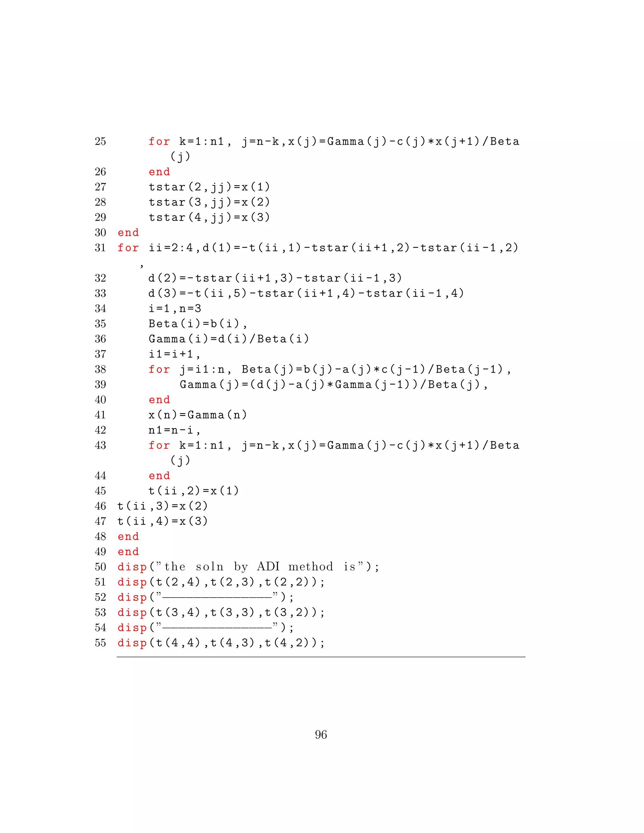 25 for k=1:n1 , j=n-k,x(j)=Gamma(j)-c(j)*x(j+1)/Beta
(j)
26 end
27 tstar(2,jj)=x(1)
28 tstar(3,jj)=x(2)
29 tstar(4,jj)=x(3)
30 end
31 for ii=2:4,d(1)=-t(ii ,1)-tstar(ii+1,2)-tstar(ii -1,2)
,
32 d(2)=-tstar(ii+1,3)-tstar(ii -1,3)
33 d(3)=-t(ii ,5)-tstar(ii+1,4)-tstar(ii -1,4)
34 i=1,n=3
35 Beta(i)=b(i),
36 Gamma(i)=d(i)/Beta(i)
37 i1=i+1,
38 for j=i1:n, Beta(j)=b(j)-a(j)*c(j-1)/Beta(j-1),
39 Gamma(j)=(d(j)-a(j)*Gamma(j-1))/Beta(j),
40 end
41 x(n)=Gamma(n)
42 n1=n-i,
43 for k=1:n1 , j=n-k,x(j)=Gamma(j)-c(j)*x(j+1)/Beta
(j)
44 end
45 t(ii ,2)=x(1)
46 t(ii ,3)=x(2)
47 t(ii ,4)=x(3)
48 end
49 end
50 disp(” the s o l n by ADI method i s ”);
51 disp(t(2,4),t(2,3),t(2,2));
52 disp(”−−−−−−−−−−−−−−”);
53 disp(t(3,4),t(3,3),t(3,2));
54 disp(”−−−−−−−−−−−−−−”);
55 disp(t(4,4),t(4,3),t(4,2));
96
 