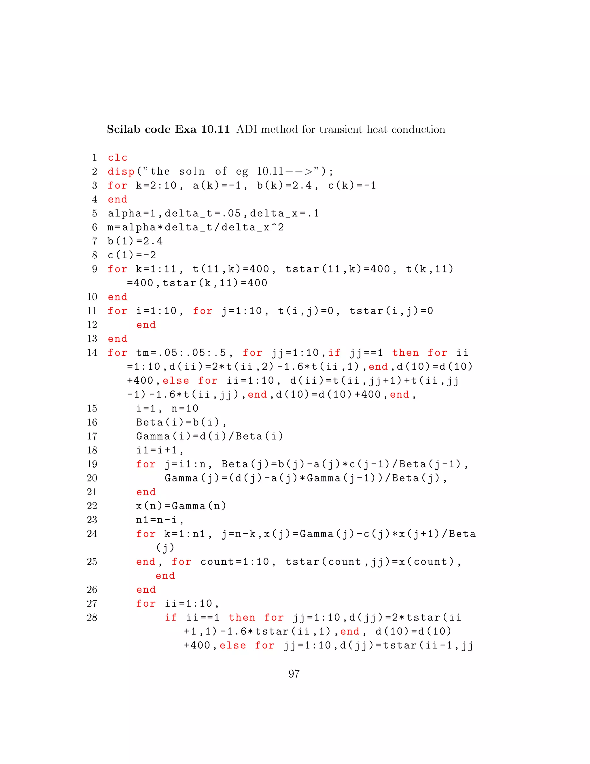 Scilab code Exa 10.11 ADI method for transient heat conduction
1 clc
2 disp(” the s o l n of eg 10.11−−>”);
3 for k=2:10 , a(k)=-1, b(k)=2.4, c(k)=-1
4 end
5 alpha=1, delta_t =.05, delta_x =.1
6 m=alpha*delta_t/delta_x ^2
7 b(1) =2.4
8 c(1)=-2
9 for k=1:11 , t(11,k)=400, tstar (11,k)=400, t(k ,11)
=400, tstar(k ,11) =400
10 end
11 for i=1:10 , for j=1:10 , t(i,j)=0, tstar(i,j)=0
12 end
13 end
14 for tm =.05:.05:.5 , for jj=1:10 ,if jj==1 then for ii
=1:10 ,d(ii)=2*t(ii ,2) -1.6*t(ii ,1),end ,d(10)=d(10)
+400, else for ii=1:10 , d(ii)=t(ii ,jj+1)+t(ii ,jj
-1) -1.6*t(ii ,jj),end ,d(10)=d(10) +400,end ,
15 i=1, n=10
16 Beta(i)=b(i),
17 Gamma(i)=d(i)/Beta(i)
18 i1=i+1,
19 for j=i1:n, Beta(j)=b(j)-a(j)*c(j-1)/Beta(j-1),
20 Gamma(j)=(d(j)-a(j)*Gamma(j-1))/Beta(j),
21 end
22 x(n)=Gamma(n)
23 n1=n-i,
24 for k=1:n1 , j=n-k,x(j)=Gamma(j)-c(j)*x(j+1)/Beta
(j)
25 end , for count =1:10 , tstar(count ,jj)=x(count),
end
26 end
27 for ii=1:10 ,
28 if ii==1 then for jj=1:10 ,d(jj)=2* tstar(ii
+1,1) -1.6* tstar(ii ,1),end , d(10)=d(10)
+400, else for jj=1:10 ,d(jj)=tstar(ii -1,jj
97
 