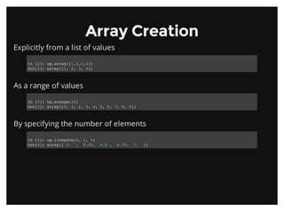 Array CreationArray Creation
Explicitly from a list of values
As a range of values
By specifying the number of elements
In [2]: np.array([1,2,3,4])
Out[2]: array([1, 2, 3, 4])
In [3]: np.arange(10)
Out[3]: array([0, 1, 2, 3, 4, 5, 6, 7, 8, 9])
In [4]: np.linspace(0, 1, 5)
Out[4]: array([ 0. , 0.25, 0.5 , 0.75, 1. ])
 