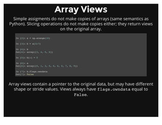 Array ViewsArray Views
Simple assigments do not make copies of arrays (same semantics as
Python). Slicing operations do not make copies either; they return views
on the original array.
Array views contain a pointer to the original data, but may have different
shape or stride values. Views always have flags.owndata equal to
False.
In [2]: a = np.arange(10)
In [3]: b = a[3:7]
In [4]: b
Out[4]: array([3, 4, 5, 6])
In [5]: b[:] = 0
In [6]: a
Out[6]: array([0, 1, 3, 0, 0, 0, 0, 7, 8, 9])
In [7]: b.flags.owndata
Out[7]: False
 