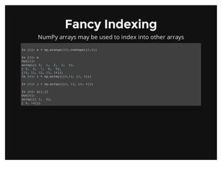 Fancy IndexingFancy Indexing
NumPy arrays may be used to index into other arrays
In [2]: a = np.arange(15).reshape((3,5))
In [3]: a
Out[3]:
array([[ 0, 1, 2, 3, 4],
[ 5, 6, 7, 8, 9],
[10, 11, 12, 13, 14]])
In [4]: i = np.array([[0,1], [1, 2]])
In [5]: j = np.array([[2, 1], [4, 4]])
In [6]: a[i,j]
Out[6]:
array([[ 2, 6],
[ 9, 14]])
 
