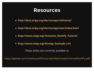 ResourcesResources
These slides are currently available at
http://docs.scipy.org/doc/numpy/reference/
http://docs.scipy.org/doc/numpy/user/index.html
http://www.scipy.org/Tentative_NumPy_Tutorial
http://www.scipy.org/Numpy_Example_List
https://github.com/ContinuumIO/tutorials/blob/master/IntrotoNumPy.pdf
 