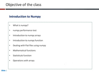 Slide 1
Objective of the class
• What is numpy?
• numpy performance test
• Introduction to numpy arrays
• Introduction to numpy function
• Dealing with Flat files using numpy
• Mathematical functions
• Statisticals function
• Operations with arrays
Introduction to Numpy
 