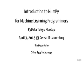 Introduction to NumPy
for Machine Learning Programmers
PyData Tokyo Meetup
April 3, 2015 @ Denso IT Laboratory
Kimikazu Kato
Silver Egg Techonogy
1 / 26
 