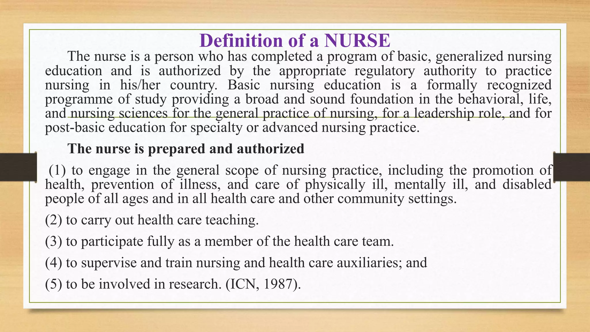 Definition of a NURSE
The nurse is a person who has completed a program of basic, generalized nursing
education and is authorized by the appropriate regulatory authority to practice
nursing in his/her country. Basic nursing education is a formally recognized
programme of study providing a broad and sound foundation in the behavioral, life,
and nursing sciences for the general practice of nursing, for a leadership role, and for
post-basic education for specialty or advanced nursing practice.
The nurse is prepared and authorized
(1) to engage in the general scope of nursing practice, including the promotion of
health, prevention of illness, and care of physically ill, mentally ill, and disabled
people of all ages and in all health care and other community settings.
(2) to carry out health care teaching.
(3) to participate fully as a member of the health care team.
(4) to supervise and train nursing and health care auxiliaries; and
(5) to be involved in research. (ICN, 1987).
 