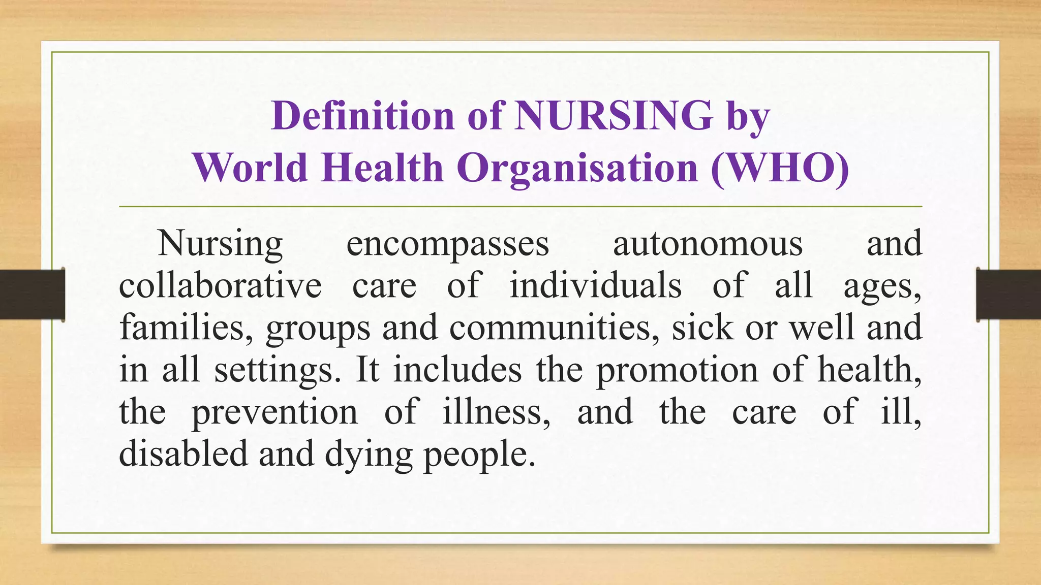 Definition of NURSING by
World Health Organisation (WHO)
Nursing encompasses autonomous and
collaborative care of individuals of all ages,
families, groups and communities, sick or well and
in all settings. It includes the promotion of health,
the prevention of illness, and the care of ill,
disabled and dying people.
 