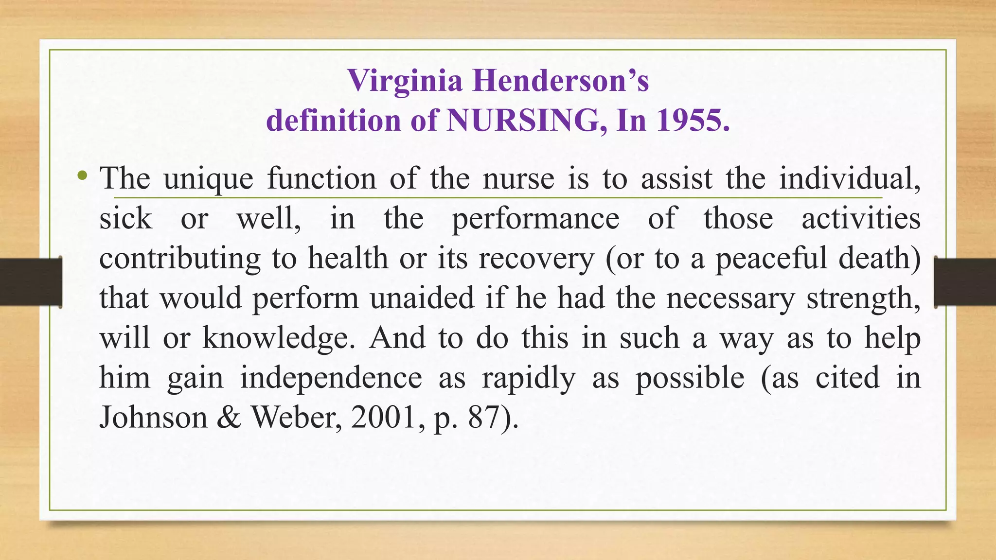 Virginia Henderson’s
definition of NURSING, In 1955.
• The unique function of the nurse is to assist the individual,
sick or well, in the performance of those activities
contributing to health or its recovery (or to a peaceful death)
that would perform unaided if he had the necessary strength,
will or knowledge. And to do this in such a way as to help
him gain independence as rapidly as possible (as cited in
Johnson & Weber, 2001, p. 87).
 