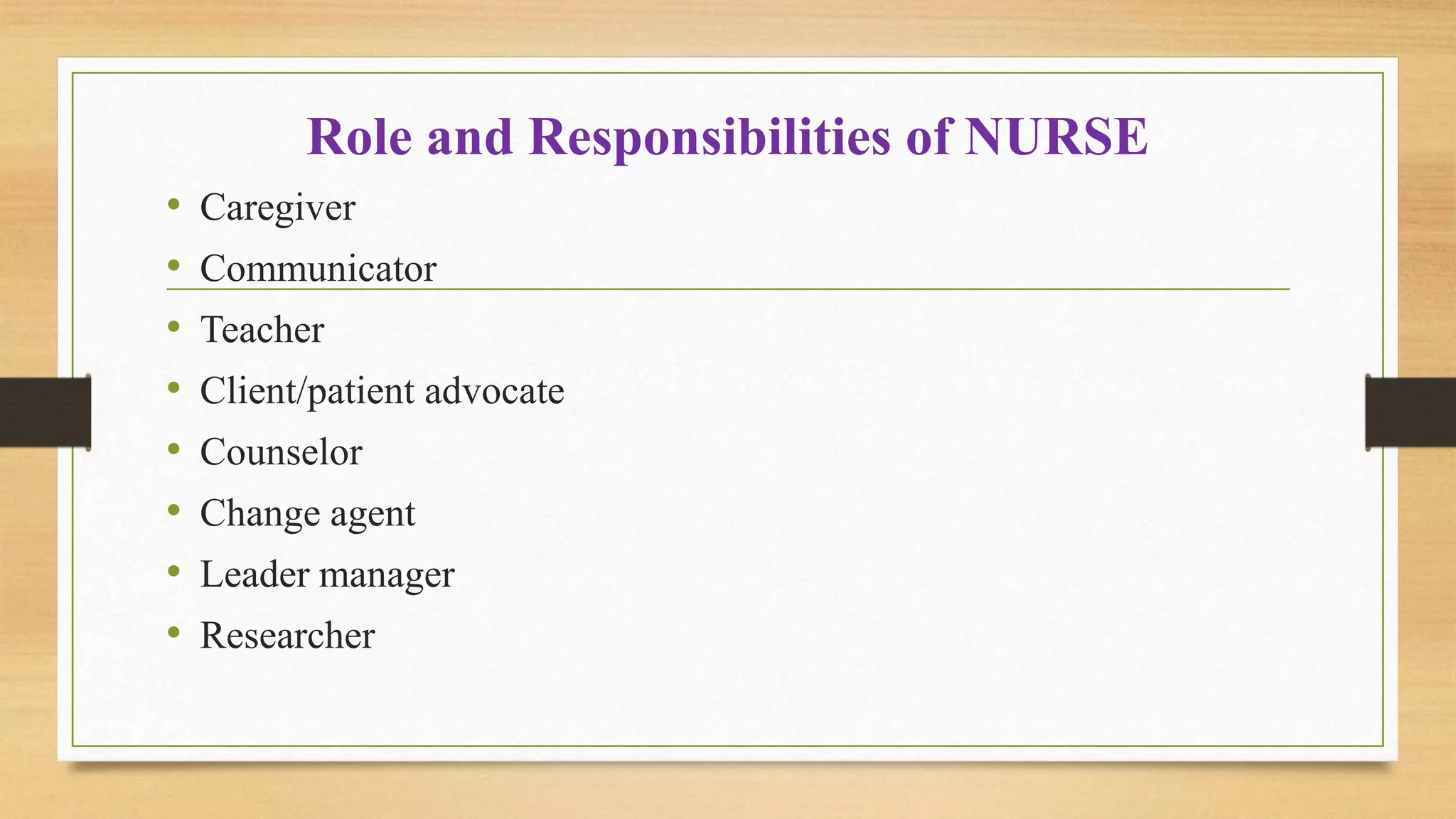 Role and Responsibilities of NURSE
• Caregiver
• Communicator
• Teacher
• Client/patient advocate
• Counselor
• Change agent
• Leader manager
• Researcher
 