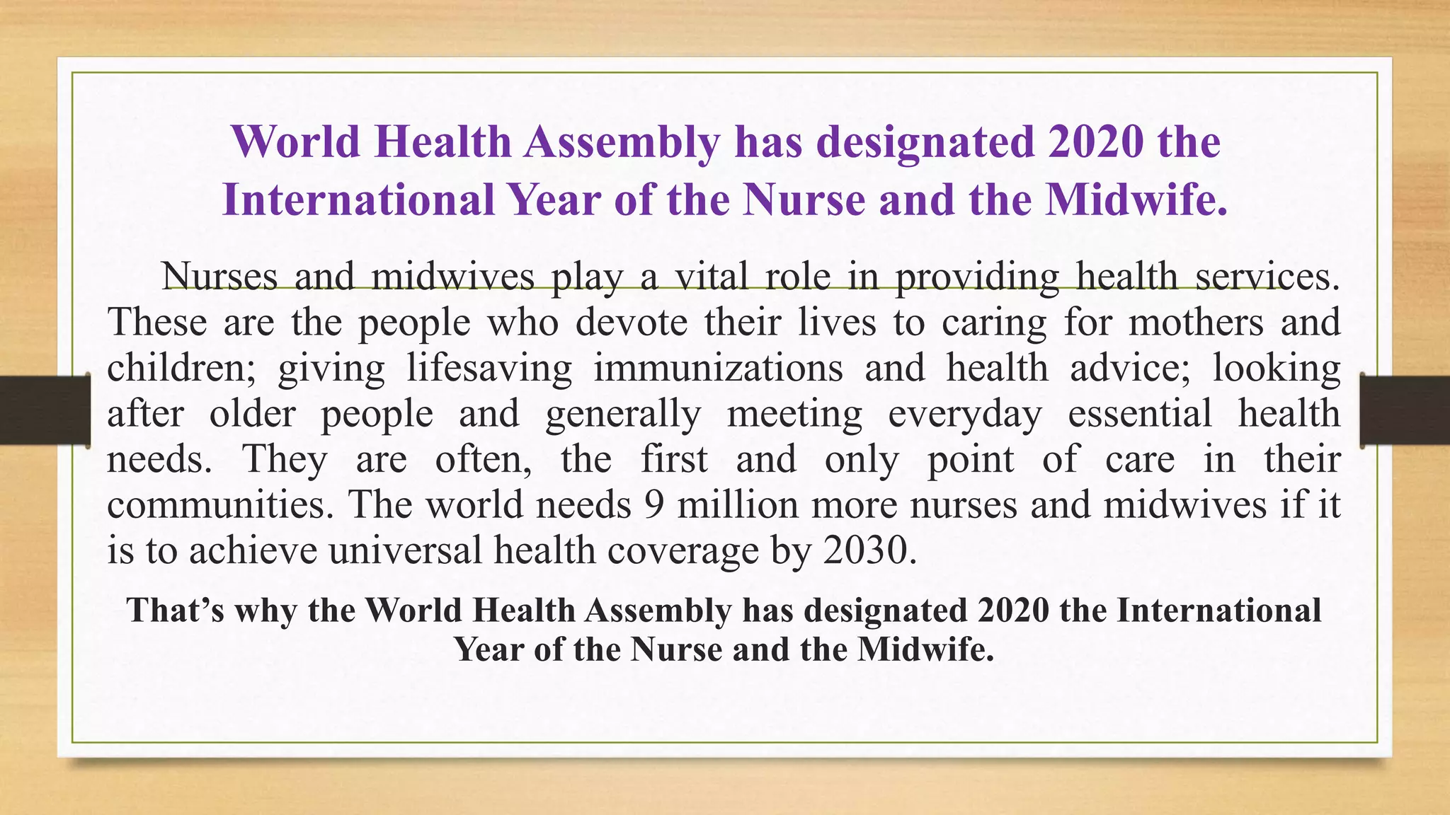World Health Assembly has designated 2020 the
International Year of the Nurse and the Midwife.
Nurses and midwives play a vital role in providing health services.
These are the people who devote their lives to caring for mothers and
children; giving lifesaving immunizations and health advice; looking
after older people and generally meeting everyday essential health
needs. They are often, the first and only point of care in their
communities. The world needs 9 million more nurses and midwives if it
is to achieve universal health coverage by 2030.
That’s why the World Health Assembly has designated 2020 the International
Year of the Nurse and the Midwife.
 