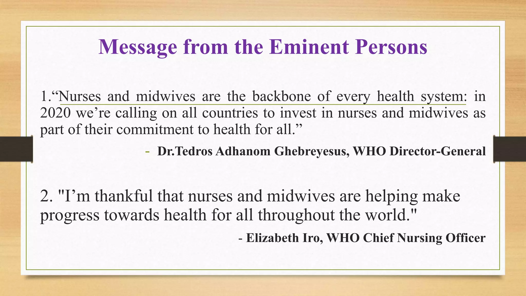 Message from the Eminent Persons
1.“Nurses and midwives are the backbone of every health system: in
2020 we’re calling on all countries to invest in nurses and midwives as
part of their commitment to health for all.”
- Dr.Tedros Adhanom Ghebreyesus, WHO Director-General
2. "I’m thankful that nurses and midwives are helping make
progress towards health for all throughout the world."
- Elizabeth Iro, WHO Chief Nursing Officer
 